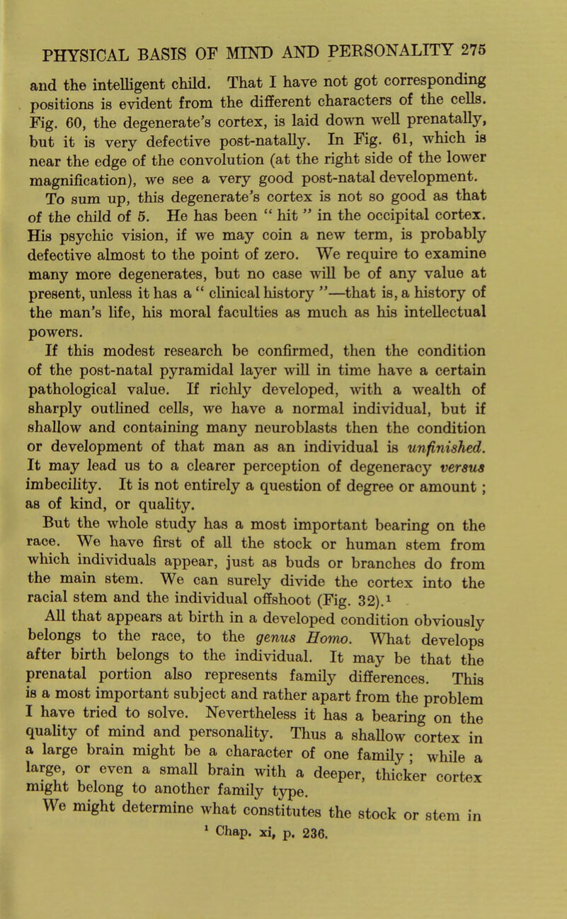 and the inteUigent child. That I have not got corresponding positions is evident from the different characters of the cells. Fig. 60, the degenerate's cortex, is laid down weU prenatally, but it is very defective post-natally. In Fig. 61, which is near the edge of the convolution (at the right side of the lower magnification), we see a very good post-natal development. To sum up, this degenerate's cortex is not so good as that of the child of 5. He has been  hit  in the occipital cortex. His psychic vision, if we may coin a new term, is probably defective almost to the point of zero. We require to examine many more degenerates, but no case will be of any value at present, unless it has a  clinical history —that is, a history of the man's life, his moral faculties as much as his intellectual powers. If this modest research be confirmed, then the condition of the post-natal pyramidal layer will in time have a certain pathological value. If richly developed, with a wealth of sharply outlined cells, we have a normal individual, but if shallow and containing many neuroblasts then the condition or development of that man as an individual is unfinished. It may lead us to a clearer perception of degeneracy versus imbecility. It is not entirely a question of degree or amount; as of kind, or quality. But the whole study has a most important bearing on the race. We have first of all the stock or human stem from which individuals appear, just as buds or branches do from the main stem. We can surely divide the cortex into the racial stem and the individual offshoot (Fig. 32).i All that appears at birth in a developed condition obviously belongs to the race, to the genus Homo. What develops after birth belongs to the individual. It may be that the prenatal portion also represents family differences. This is a most important subject and rather apart from the problem I have tried to solve. Nevertheless it has a bearing on the quality of mind and personafity. Thus a shallow cortex in a large brain might be a character of one family • while a large, or even a small brain with a deeper, thicker cortex might belong to another family type. We might determine what constitutes the stock or stem in