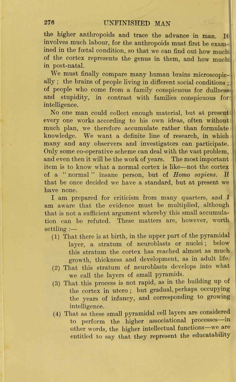 the higher anthropoids and trace the advance in man. li involves much labour, for the anthropoids must first be exam-i ined in the foetal condition, so that we can find out how mucW of the cortex represents the genus in them, and how muchl in post-natal. We must finally compare many human brains microscopic- ally ; the brains of people living in different social conditions ;; of people who come from a family conspicuous for dullnessr^ and stupidity, in contrast with families conspicuous for. intelhgence. No one man could collect enough material, but at present I every one works according to his own ideas, often without! much plan, we therefore accumulate rather than formulate- knowledge. We want a definite line of research, in which i many and any observers and investigators can participate. Only some co-operative scheme can deal with the vast problem, and even then it will be the work of years. The most important item is to know what a normal cortex is like—not the cortex of a  normal insane person, but of Homo sapiens. If that be once decided we have a standard, but at present we have none. I am prepared for criticism from many quarters, and I am aware that the evidence must be multiphed, although that is not a sufficient argument whereby this small accumula- tion can be refuted. These matters are, however, worth settling :— (1) That there is at birth, in the upper part of the pyramidal layer, a stratum of neuroblasts or nuclei; below this stratum the cortex has reached almost as much growth, thickness and development, as in adult fife. (2) That this stratum of neuroblasts develops into what we call the layers of small pyramids. (3) That this process is not rapid, as in the building up of the cortex in utero ; but gradual, perhaps occupjdng the years of infancy, and corresponding to growing intelligence. (4) That as these small pyramidal cell layers are considered to perform the higher associational processes—^in other words, the higher intellectual functions—we are entitled to say that they represent the educatability