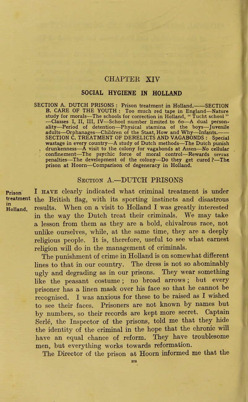 CHAPTER XIV SOCIAL HYGIENE IN HOLLAND SECTION A. DUTCH PRISONS : Prison treatment in Holland. SECTION B. CARE OF THE YOUTH : Too much red tape in England—Nature study for morals—^The schools for correction in Holland,  Tucht school  —Classes I, II, III, IV—School number limited to 60—A dual person- ality—Period of detention—Physical stamina of the boys—Juvenile adults—Orphanages—Children of the Staat, How and Why—Infants. SECTION C. TREATMENT OF DERELICTS AND VAGABONDS : Special wastage in every country—A study of Dutch methods—The Dutch punish , drunkenness—A visit to the colony for vagabonds at Assen—No cellular , confinement—The psychic force of moral control—Rewards versus penalties—The development of the colony—Do they get cured ?—The prison at Hoorn—Comparison of degeneracy in Holland. Section A.—DUTCH PRISONS Prison I HAVE clearly indicated what criminal treatment is under treatment British flag, with its sporting instincts and disastrous Holland, results. When on a visit to HoUand I was greatly interested in the way the Dutch treat their criminals. We may take a lesson from them as they are a bold, chivalrous race, not unlike ourselves, while, at the same time, they are a deeply reUgious people. It is, therefore, useful to see what earnest religion wiU do in the management of criminals. The punishment of crime in Holland is on somewhat different lines to that in our country. The dress is not so abominably ugly and degrading as in our prisons. They wear something like the peasant costume; no broad arrows; but every prisoner has a linen mask over his face so that he cannot be recognised. I was anxious for these to be raised as I wished to see their faces. Prisoners are not known by names but by numbers, so their records are kept more secret. Captain Serle, the Inspector of the prisons, told me that they hide the identity of the criminal in the hope that the chronic will have an equal chance of reform. They have troublesome men, but everything works towards reformation. The Director of the prison at Hoorn informed me that the S7a