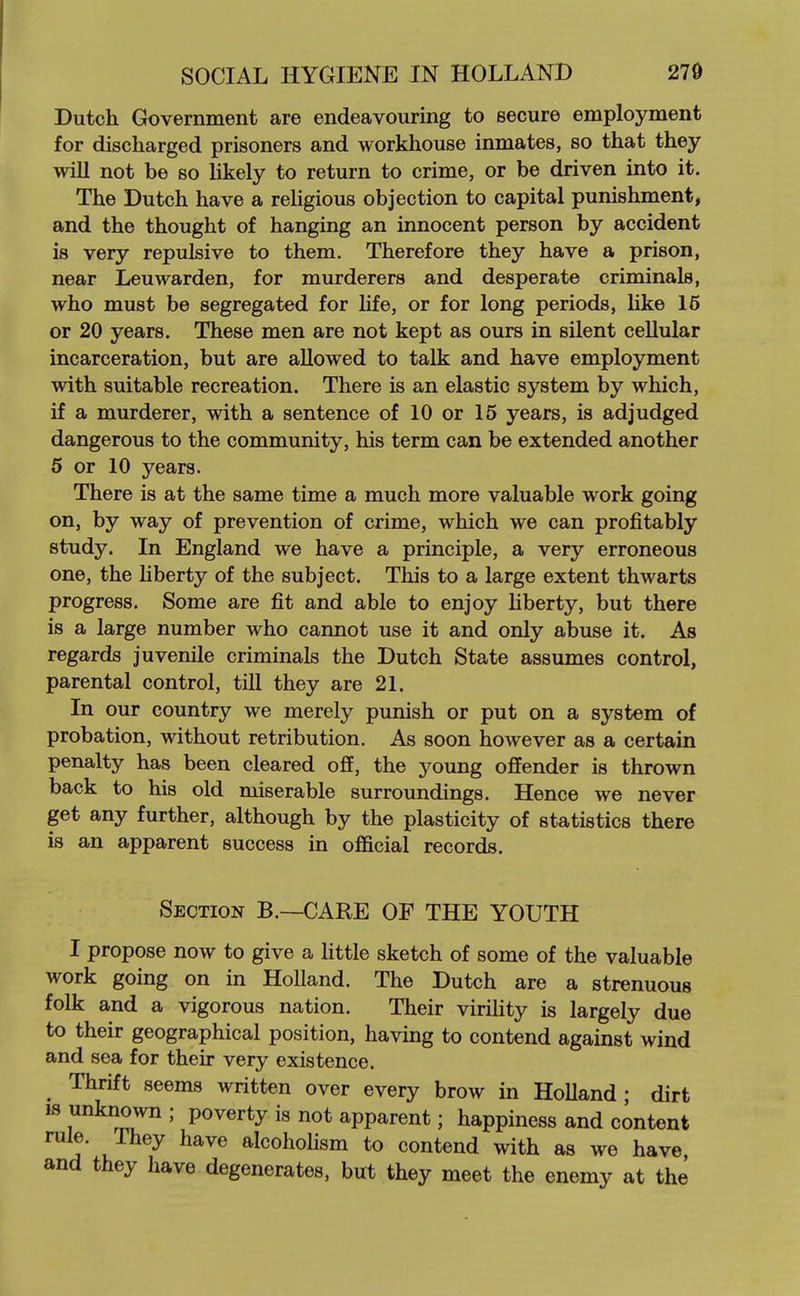 Dutch Grovernment are endeavouring to secure employment for discharged prisoners and workhouse inmates, so that they will not be so Ukely to return to crime, or be driven into it. The Dutch have a reUgious objection to capital punishment, and the thought of hanging an innocent person by accident is very repulsive to them. Therefore they have a prison, near Leu warden, for murderers and desperate criminals, who must be segregated for life, or for long periods, like 16 or 20 years. These men are not kept as ours in silent cellular incarceration, but are allowed to talk and have employment with suitable recreation. There is an elastic system by which, if a murderer, with a sentence of 10 or 15 years, is adjudged dangerous to the community, his term can be extended another 5 or 10 years. There is at the same time a much more valuable work going on, by way of prevention of crime, which we can profitably study. In England we have a principle, a very erroneous one, the liberty of the subject. This to a large extent thwarts progress. Some are fit and able to enjoy hberty, but there is a large number who cannot use it and only abuse it. As regards juvenile criminals the Dutch State assumes control, parental control, till they are 21. In our country we merely punish or put on a system of probation, without retribution. As soon however as a certain penalty has been cleared off, the young offender is thrown back to his old miserable surroundings. Hence we never get any further, although by the plasticity of statistics there is an apparent success in official records. Section B.—CARE OF THE YOUTH I propose now to give a little sketch of some of the valuable work going on in Holland. The Dutch are a strenuous folk and a vigorous nation. Their virihty is largely due to their geographical position, having to contend against wind and sea for their very existence. _ Thrift seems written over every brow in HoUand ; dirt IS unknown ; poverty is not apparent; happiness and content rule. They have alcoholism to contend with as we have, and they have degenerates, but they meet the enemy at the