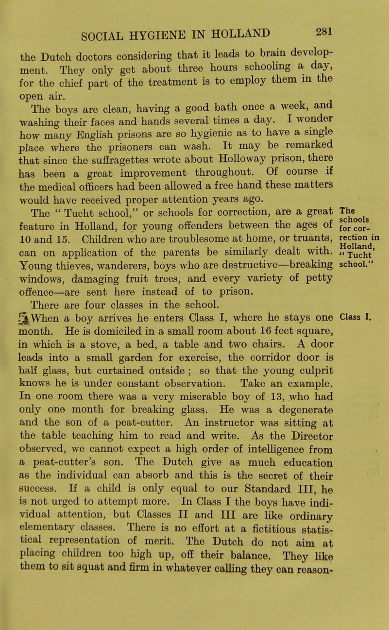 the Dutch doctors considering that it leads to brain develop- ment. They only get about three hours schooHng a day, for the chief part of the treatment is to employ them in the open air. The boys are clean, having a good bath once a week, and washing their faces and hands several times a day. I wonder how many Enghsh prisons are so hygienic as to have a single place where the prisoners can wash. It may be remarked that since the suffragettes wrote about Holloway prison, there has been a great improvement throughout. Of course if the medical officers had been allowed a free hand these matters would have received proper attention years ago. The  Tucht school, or schools for correction, are a great T^e^^j^ feature in Holland, for young offenders between the ages of forcor- 10 and 15. Children who are troublesome at home, or truants, g^Jj^JJ^* can on application of the parents be similarly dealt with. <«xucht' Young thieves, wanderers, boys who are destructive—breaking school. windows, damaging fruit trees, and every variety of petty offence—are sent here instead of to prison. There are four classes in the school. ^When a boy arrives he enters Class I, where he stays one Class I. month. He is domiciled in a small room about 16 feet square, in which is a stove, a bed, a table and two chairs. A door leads into a small garden for exercise, the corridor door is half glass, but curtained outside ; so that the young culprit knows he is under constant observation. Take an example. In one room there was a very miserable boy of 13, who had only one month for breaking glass. He was a degenerate and the son of a peat-cutter. An instructor was sitting at the table teaching him to read and write. As the Director observed, we cannot expect a high order of intelligence from a peat-cutter's son. The Dutch give as much education as the individual can absorb and this is the secret of their success. If a child is only equal to our Standard III, he is not urged to attempt more. In Class I the boys have indi- vidual attention, but Classes II and III are hke ordinary elementary classes. There is no effort at a fictitious statis- tical representation of merit. The Dutch do not aim at placing children too high up, off their balance. They like them to sit squat and firm in whatever calling they can reason-
