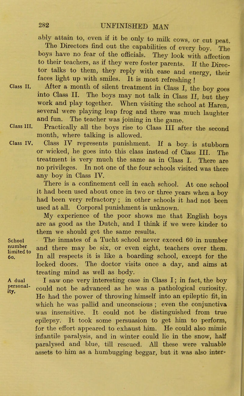 Class II. Class III. Class IV. School number limited to 60. A dual personal- ity. ably attain to, even if it be only to milk cows, or cut peat. The Directors find out the capabiHties of every boy. The boys have no fear of the officials. They look with affection to their teachers, as if they were foster parents. If the Direc- tor talks to them, they reply with ease and energy, their faces light up with smiles. It is most refreshing ! After a month of silent treatment in Class I, the boy goes into Class II. The boys may not talk in Class II, but they work and play together. When visiting the school at Haren, several were playing leap frog and there was much laughter and fun. The teacher was joining in the game. Practically all the boys rise to Class III after the second month, where talking is allowed. Class IV represents punishment. If a boy is stubborn or wicked, he goes into this class instead of Class III. The treatment is very much the same as in Class I. There are no privileges. In not one of the four schools visited was there any boy in Class IV. There is a confinement cell in each school. At one school it had been used about once in two or three years when a boy had been very refractory; in other schools it had not been used at all. Corporal punishment is unknown. My experience of the poor shows me that EngHsh boys are as good as the Dutch, and I think if we were kinder to them we should get the same results. The inmates of a Tucht school never exceed 60 in number and there may be six, or even eight, teachers over them. In all respects it is like a boarding school, except for the locked doors. The doctor visits once a day, and aims at treating mind as well as body. I saw one very interesting case in Class I; in fact, the boy could not be advanced as he was a pathological curiosity. He had the power of throwing himself into an epileptic fit, in which he was pallid and unconscious ; even the conjunctiva was insensitive. It could not be distinguished from true epilepsy. It took some persuasion to get liim to perform, for the effort appeared to exhaust him. He could also mimic infantile paralysis, and in winter could lie in the snow, half paralysed and blue, till rescued. All these were valuable assets to him as a humbugging beggar, but it was also inter-