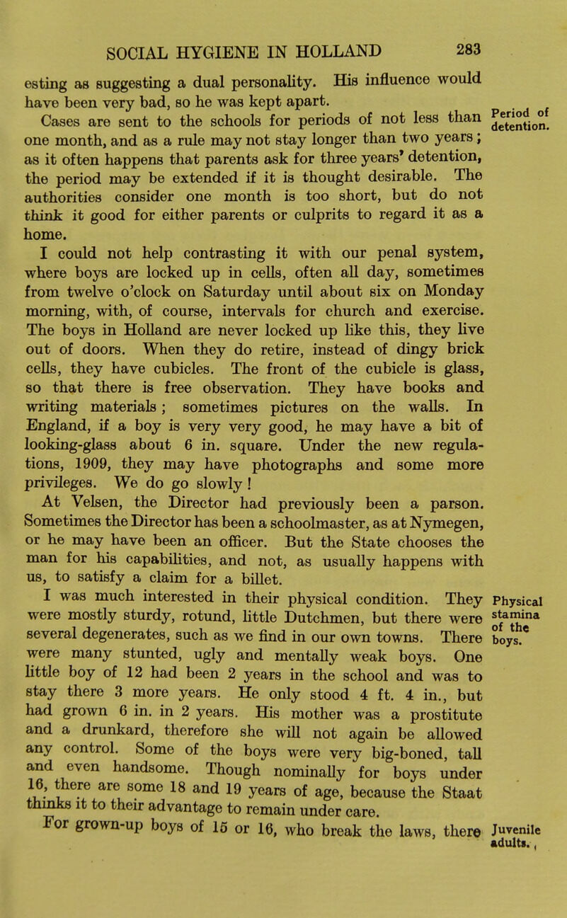 esting as suggesting a dual personality. His influence would have been very bad, so he was kept apart. Cases are sent to the schools for periods of not less than one month, and as a rule may not stay longer than two years; as it often happens that parents ask for three years' detention, the period may be extended if it is thought desirable. The authorities consider one month is too short, but do not think it good for either parents or culprits to regard it as a home. I could not help contrasting it with our penal system, where boys are locked up in cells, often all day, sometimes from twelve o'clock on Saturday until about six on Monday morning, with, of course, intervals for church and exercise. The boys in Holland are never locked up Hke this, they live out of doors. When they do retire, instead of dingy brick cells, they have cubicles. The front of the cubicle is glass, so that there is free observation. They have books and writing materials; sometimes pictures on the walls. In England, if a boy is very very good, he may have a bit of looking-glass about 6 in. square. Under the new regula- tions, 1909, they may have photographs and some more privileges. We do go slowly! At Velsen, the Director had previously been a parson. Sometimes the Director has been a schoolmaster, as at Nymegen, or he may have been an officer. But the State chooses the man for his capabilities, and not, as usually happens with us, to satisfy a claim for a billet. I was much interested in their physical condition. They Physical were mostly sturdy, rotund, Httle Dutchmen, but there were ^j^'V'* several degenerates, such as we find in our own towns. There boys.* were many stunted, ugly and mentally weak boys. One little boy of 12 had been 2 years in the school and was to stay there 3 more years. He only stood 4 ft. 4 in., but had grown 6 in. in 2 years. His mother was a prostitute and a drunkard, therefore she will not again be allowed any control. Some of the boys were very big-boned, tall and even handsome. Though nominaUy for boys under 16, there are some 18 and 19 years of age, because the Staat thmks It to their advantage to remain under care. For grown-up boys of 15 or 16, who break the laws, there Juvenile adults.,