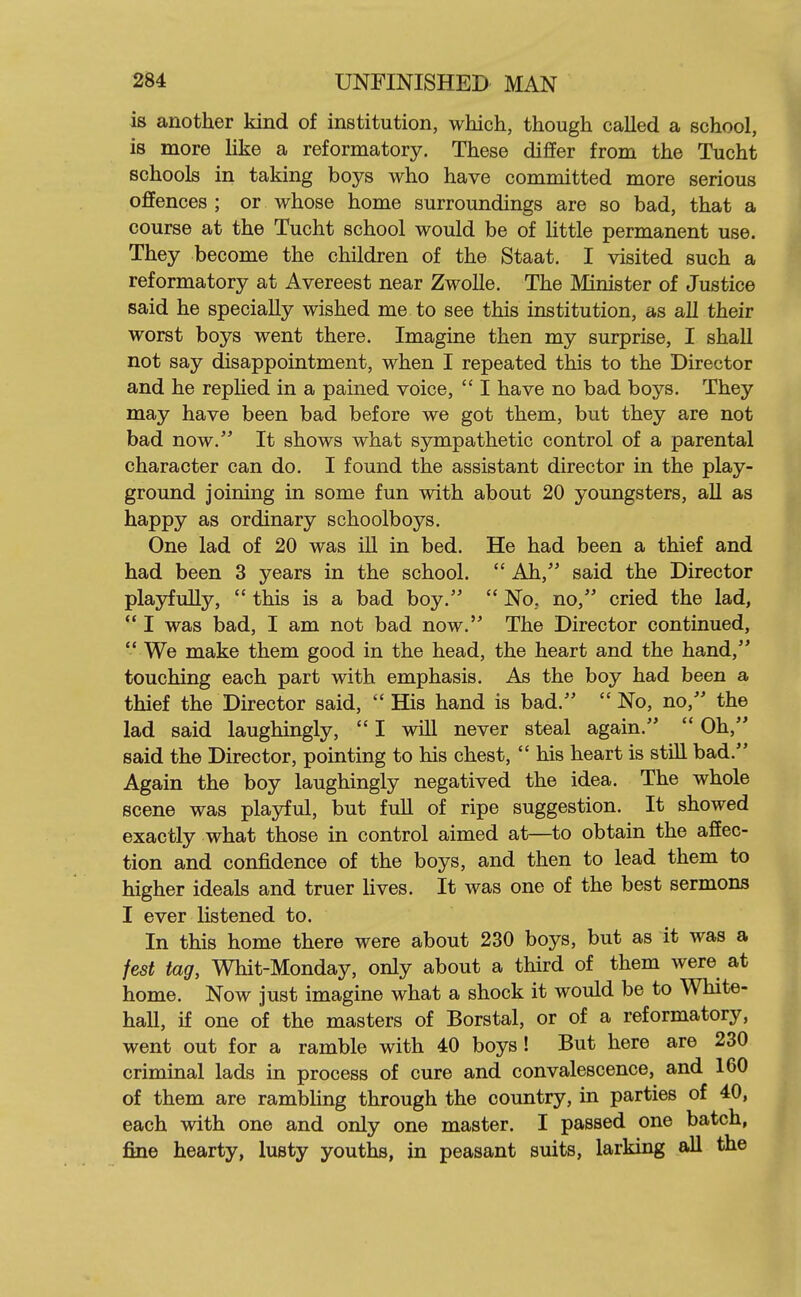 is another kind of institution, which, though called a school, is more like a reformatory. These differ from the Tucht schools in taking boys who have committed more serious offences ; or whose home surroundings are so bad, that a course at the Tucht school would be of Httle permanent use. They become the children of the Staat. I visited such a reformatory at Avereest near Zwolle. The Minister of Justice said he specially wished me to see this institution, as all their worst boys went there. Imagine then my surprise, I shall not say disappointment, when I repeated this to the Director and he repUed in a pained voice,  I have no bad boys. They may have been bad before we got them, but they are not bad now. It shows what sympathetic control of a parental character can do. I found the assistant director in the play- ground joining in some fun with about 20 youngsters, all as happy as ordinary schoolboys. One lad of 20 was ill in bed. He had been a thief and had been 3 years in the school.  Ah, said the Director playfully,  this is a bad boy.  No, no, cried the lad,  I was bad, I am not bad now. The Director continued,  We make them good in the head, the heart and the hand, touching each part with emphasis. As the boy had been a thief the Director said,  His hand is bad.  No, no, the lad said laughingly,  I will never steal again.  Oh, said the Director, pointing to his chest,  his heart is still bad. Again the boy laughingly negatived the idea. The whole scene was playful, but full of ripe suggestion. It showed exactly what those in control aimed at—to obtain the affec- tion and confidence of the boys, and then to lead them to higher ideals and truer lives. It was one of the best sermons I ever listened to. In this home there were about 230 boys, but as it was a fest tag, Whit-Monday, only about a third of them were at home. Now just imagine what a shock it would be to White- hall, if one of the masters of Borstal, or of a reformatory, went out for a ramble with 40 boys ! But here are 230 criminal lads in process of cure and convalescence, and 160 of them are rambling through the country, in parties of 40, each with one and only one master. I passed one batch, fine hearty, lusty youths, in peasant suits, larking all the