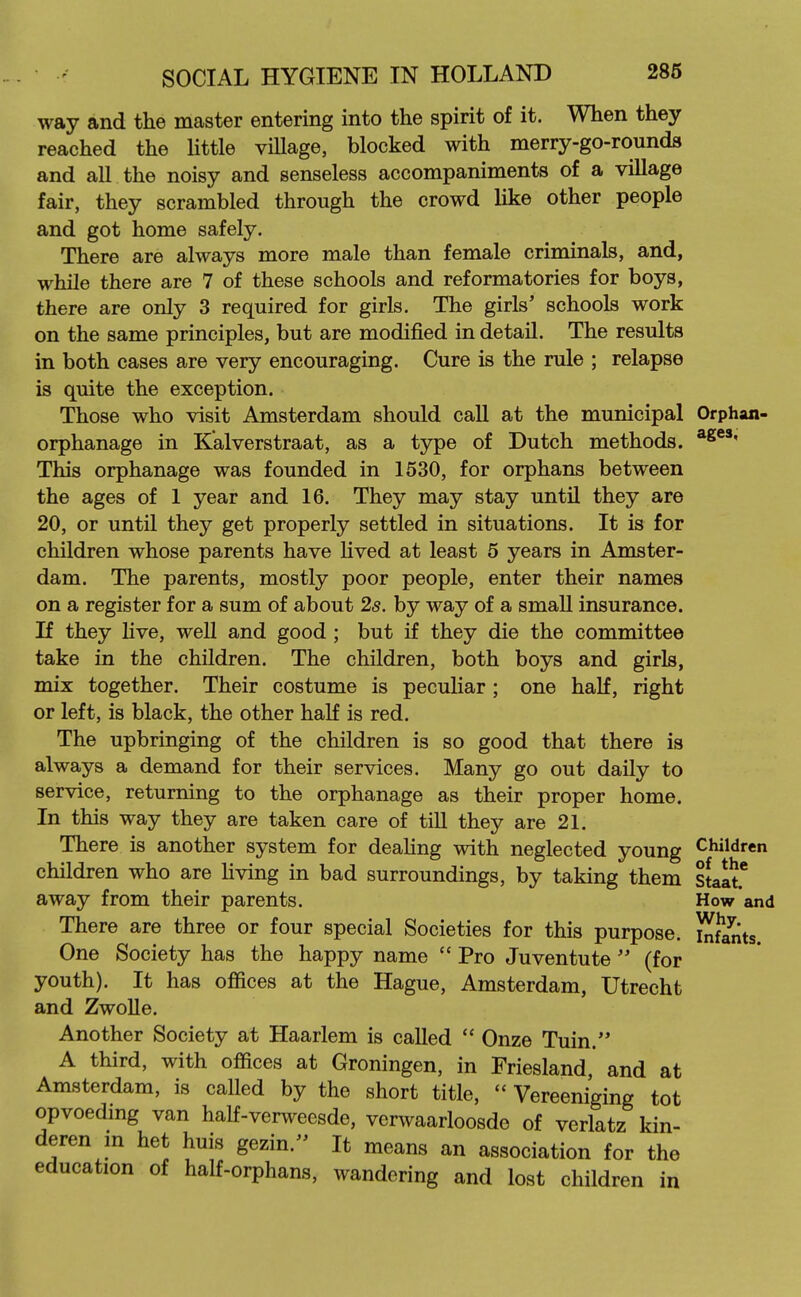 way and the master entering into the spirit of it. When they reached the little viUage, blocked with merry-go-rounda and all the noisy and senseless accompaniments of a village fair, they scrambled through the crowd like other people and got home safely. There are always more male than female criminals, and, while there are 7 of these schools and reformatories for boys, there are only 3 required for girls. The girls' schools work on the same principles, but are modified in detail. The results in both cases are very encouraging. Cure is the rule ; relapse is quite the exception. Those who visit Amsterdam should call at the municipal Orphan- orphanage in Kalverstraat, as a type of Dutch methods. This orphanage was founded in 1530, for orphans between the ages of 1 year and 16. They may stay until they are 20, or until they get properly settled in situations. It is for children whose parents have hved at least 5 years in Amster- dam. The parents, mostly poor people, enter their names on a register for a sum of about 2s. by way of a small insurance. If they live, well and good ; but if they die the committee take in the children. The children, both boys and girls, mix together. Their costume is peculiar; one half, right or left, is black, the other haK is red. The upbringing of the children is so good that there is always a demand for their services. Many go out daily to service, returning to the orphanage as their proper home. In this way they are taken care of till they are 21. There is another system for dealing with neglected young Children children who are Uving in bad surroundings, by taking them staat* away from their parents. How and There are three or four special Societies for this purpose, hdlnts. One Society has the happy name  Pro Juventute  (for youth). It has offices at the Hague, Amsterdam, Utrecht and Zwolle. Another Society at Haarlem is called  Onze Tuin. A third, with offices at Groningen, in Friesland, and at Amsterdam, is called by the short title,  Vereeniging tot opvoedmg van half-ver^veesde, vcrwaarloosde of verlatz kin- deren m het huis gezin. It means an association for the education of half-orphans, wandering and lost children in