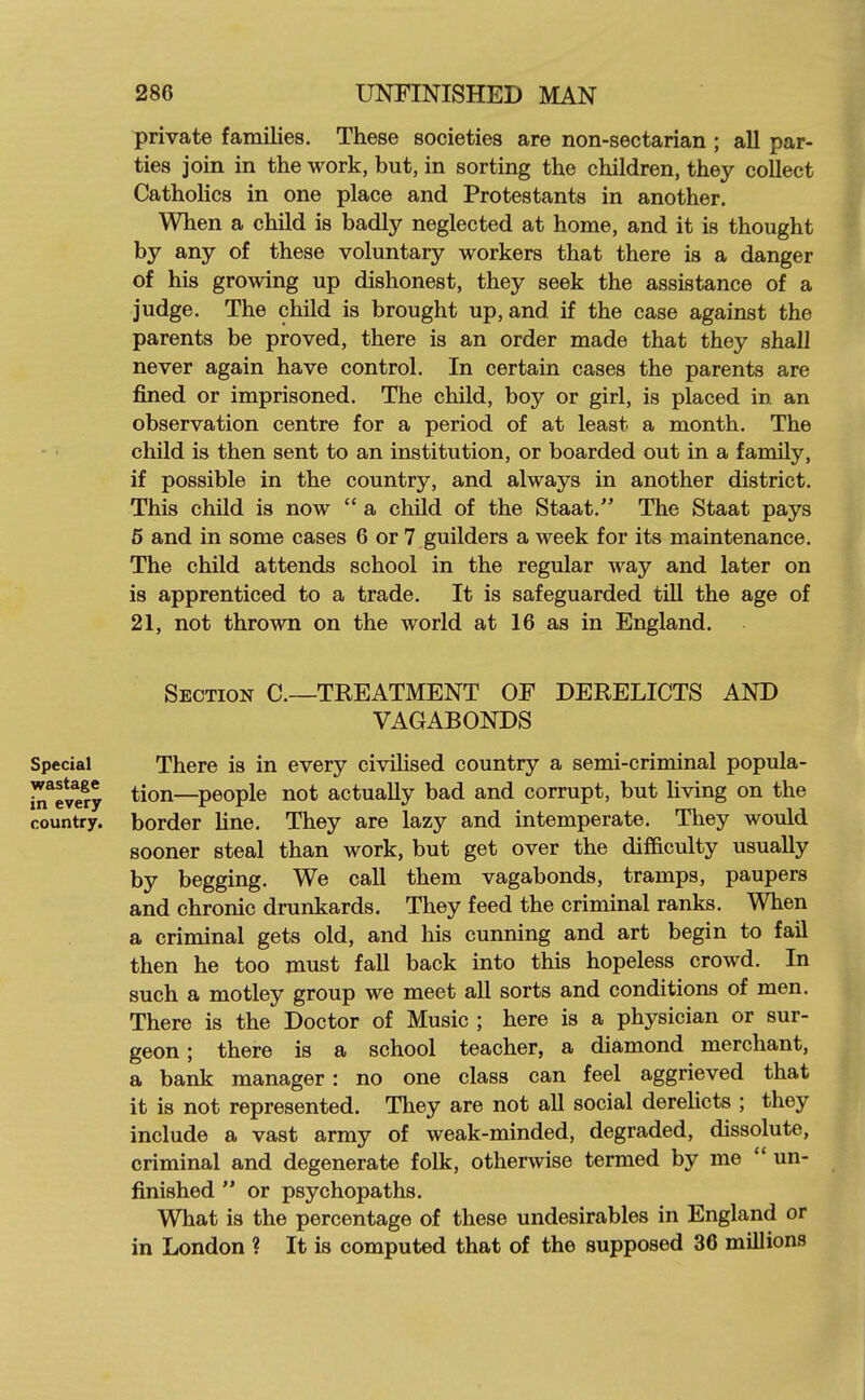 private families. These societies are non-sectarian ; all par- ties join in the work, but, in sorting the children, they collect Catholics in one place and Protestants in another. When a child is badly neglected at home, and it is thought by any of these voluntary workers that there is a danger of his growing up dishonest, they seek the assistance of a judge. The child is brought up, and if the case against the parents be proved, there is an order made that they shall never again have control. In certain cases the parents are fined or imprisoned. The child, boy or girl, is placed in an observation centre for a period of at least a month. The child is then sent to an institution, or boarded out in a family, if possible in the country, and always in another district. This child is now  a child of the Staat. The Staat pays 5 and in some cases 6 or 7 guilders a week for its maintenance. The child attends school in the regular way and later on is apprenticed to a trade. It is safeguarded tiU the age of 21, not thrown on the world at 16 as in England. Section C.~TREATMENT OF DERELICTS AND VAGABONDS Special There is in every civilised country a semi-criminal popula- ili*elery ^^^^—people not actually bad and corrupt, but living on the country, border line. They are lazy and intemperate. They would sooner steal than work, but get over the difficulty usually by begging. We call them vagabonds, tramps, paupers and chronic drunkards. They feed the criminal ranks. When a criminal gets old, and his cunning and art begin to fail then he too must fall back into this hopeless crowd. In such a motley group we meet all sorts and conditions of men. There is the Doctor of Music ; here is a physician or sur- geon ; there is a school teacher, a diamond merchant, a bank manager: no one class can feel aggrieved that it is not represented. They are not all social derelicts ; they include a vast army of weak-minded, degraded, dissolute, criminal and degenerate folk, otherwise termed by me  un- finished  or psychopaths. What is the percentage of these undesirables in England or in London ? It is computed that of the supposed 36 millions