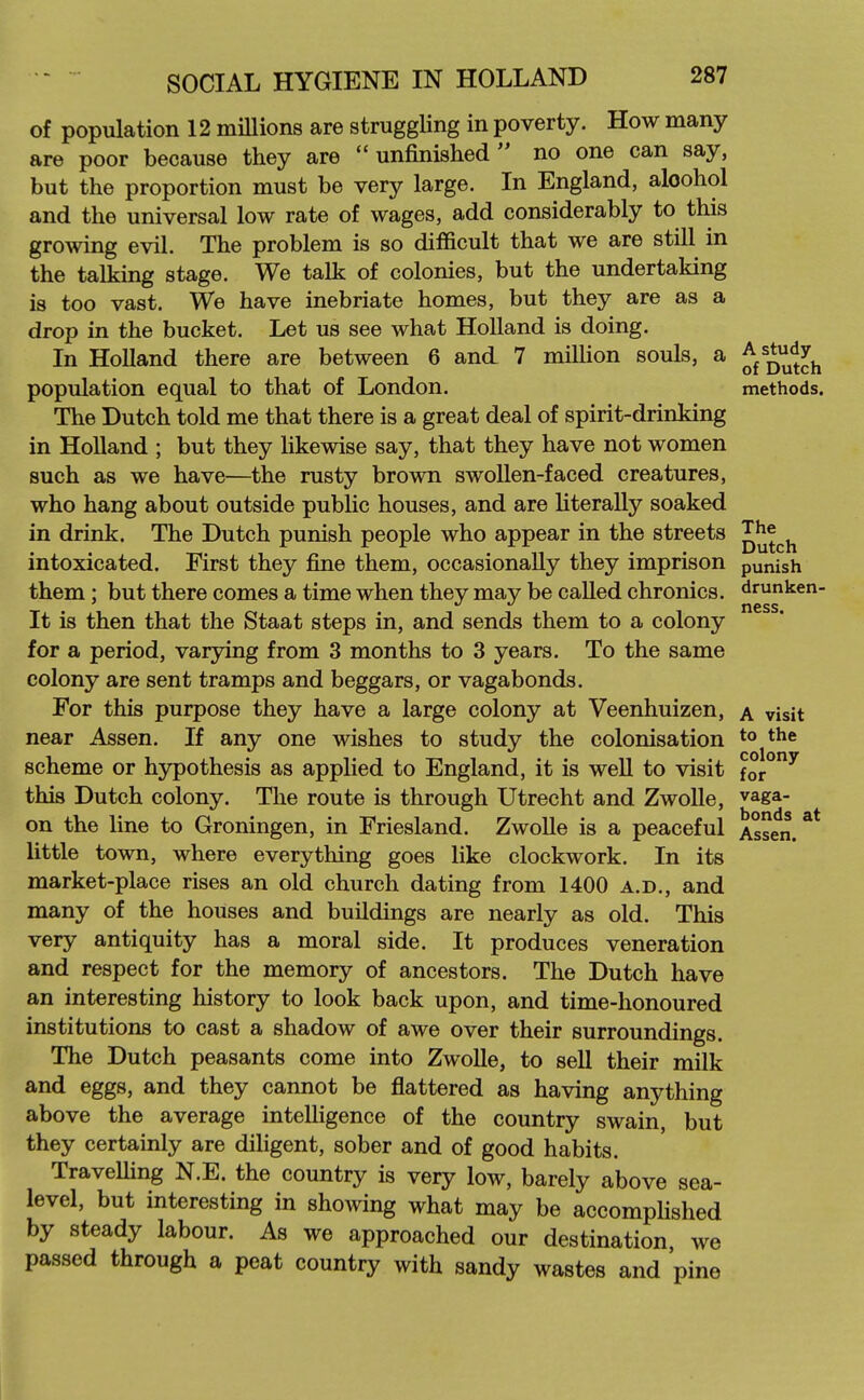 of population 12 millions are struggling in poverty. How many are poor because they are unfinished no one can say, but the proportion must be very large. In England, alcohol and the universal low rate of wages, add considerably to this growing evil. The problem is so difficult that we are still in the talking stage. We talk of colonies, but the undertaking is too vast. We have inebriate homes, but they are as a drop in the bucket. Let us see what Holland is doing. In Holland there are between 6 and 7 miUion souls, a ^j^^^^^j^ population equal to that of London. methods. The Dutch told me that there is a great deal of spirit-drinking in Holland ; but they hkewise say, that they have not women such as we have—the rusty brown swollen-faced creatures, who hang about outside public houses, and are literally soaked in drink. The Dutch punish people who appear in the streets JJj^^j^ intoxicated. First they fine them, occasionally they imprison punish them ; but there comes a time when they may be called chronics, drunken- . ^ ness. It is then that the Staat steps in, and sends them to a colony for a period, varying from 3 months to 3 years. To the same colony are sent tramps and beggars, or vagabonds. For this purpose they have a large colony at Veenhuizen, a visit near Assen. If any one wishes to study the colonisation t° scheme or hypothesis as applied to England, it is well to visit foi°^ this Dutch colony. The route is through Utrecht and Zwolle, vaga- on the line to Groningen, in Friesland. Zwolle is a peaceful Assen. ^* little town, where everything goes like clockwork. In its market-place rises an old church dating from 1400 a.d., and many of the houses and buildings are nearly as old. This very antiquity has a moral side. It produces veneration and respect for the memory of ancestors. The Dutch have an interesting history to look back upon, and time-honoured institutions to cast a shadow of awe over their surroundings. The Dutch peasants come into Zwolle, to sell their milk and eggs, and they cannot be flattered as having anything above the average intelligence of the country swain, but they certainly are diligent, sober and of good habits. TraveUing N.E. the country is very low, barely above sea- level, but interesting in showing what may be accomplished by steady labour. As we approached our destination we passed through a peat country with sandy wastes and pine
