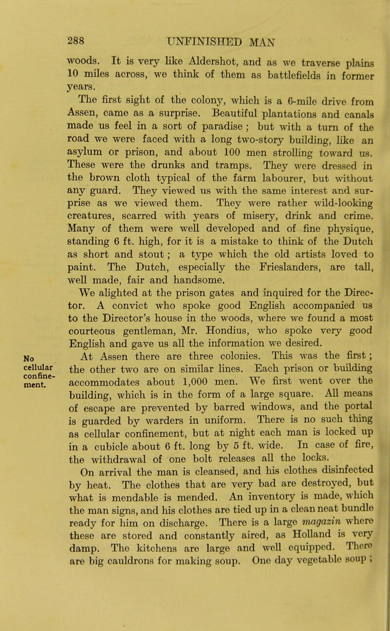woods. It is very like Aldershot, and as we traverse plains 10 miles across, we think of them as battlefields in former years. The first sight of the colony, which is a 6-mile drive from Assen, came as a surprise. Beautiful plantations and canals made us feel in a sort of paradise ; but with a turn of the road we were faced with a long two-story building, like an asylum or prison, and about 100 men stroUing toward us. These were the drunks and tramps. They were dressed in the brown cloth typical of the farm labourer, but without any guard. They viewed us with the same interest and sur- prise as we viewed them. They were rather wild-looking creatures, scarred with years of misery, drink and crime. Many of them were well developed and of fine physique, standing 6 ft. high, for it is a mistake to think of the Dutch as short and stout; a type which the old artists loved to paint. The Dutch, especially the Frieslanders, are tall, weU made, fair and handsome. We alighted at the prison gates and inquired for the Direc- tor. A convict who spoke good EngHsh accompanied us to the Director's house in the woods, where we found a most courteous gentleman, Mr. Hondius, who spoke very good EngHsh and gave us aU the information we desired. No At Assen there are three colonies. This was the first; cellular ^he other two are on similar lines. Each prison or building mcnt?*^ accommodates about 1,000 men. We first went over the building, which is in the form of a large square. AU means of escape are prevented by barred windows, and the portal is guarded by warders in uniform. There is no such thing as cellular confinement, but at night each man is locked up in a cubicle about 6 ft. long by 5 ft. wide. In case of fire, the withdrawal of one bolt releases all the locks. On arrival the man is cleansed, and his clothes disinfected by heat. The clothes that are very bad are destroyed, but what is mendable is mended. An inventory is made, which the man signs, and his clothes are tied up in a clean neat bundle ready for him on discharge. There is a large tmgazin where these are stored and constantly aired, as Holland is very damp. The kitchens are large and well equipped. There are big cauldrons for making soup. One day vegetable soup ;