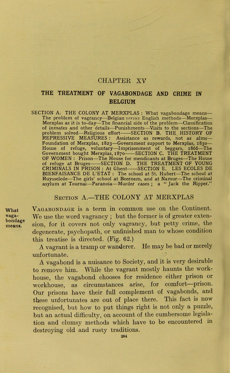 CHAPTER XV THE TREATMENT OF VAGABONDAGE AND CRIME IN BELGIUM SECTION A. THE COLONY AT MERXPLAS : What vagabondage means— The problem of vagrancy—Belgian versus English methods—Merxplas— Merxplas as it is to-day—The financial side of the problem—Classification of inmates and other details—Punishments—Visits to the sections—The problem solved—Religious effort SECTION B. THE HISTORY OF REPRESSIVE MEASURES : Assistance as rewards, not as alms— Foundation of Merxplas, 1823—Government support to Merxpleis, 1830— House of refuge, voluntary—Imprisonment of beggars, 1866—The Government bought Merxplas, 1870 SECTION C. THE TREATMENT OF WOMEN : Prison—The House for mendicants at Bruges—The House of refuge at Bruges SECTION D. THE TREATMENT OF YOUNG CRIMINALS IN PRISON : At Ghent SECTION E. LES ECOLES DE BIENFAISANCE DE L'ETAT : The school at St. Hubert—The school at Ruysselede—The girls' school at Beernem, and at Namur—The criminal asylum at Tournai—Paranoia—Murder cases ; a  Jack the Ripper. Section A.—THE COLONY AT MERXPLAS What Vagabondage is a term in common use on the Continent, vaga- the word vagrancy ; but the former is of greater exten- niean?*' sion, for it covers not only vagrancy, but petty crime, the degenerate, psychopath, or unfinished man to whose condition this treatise is directed. (Fig. 62.) A vagrant is a tramp or wanderer. He may be bad or merely unfortunate. A vagabond is a nuisance to Society, and it is very desirable to remove him. While the vagrant mostly haunts the work- house, the vagabond chooses for residence either prison or workhouse, as circumstances arise, for comfort—prison. Our prisons have their full complement of vagabonds, and these unfortunates are out of place there. This fact is now recognised, but how to put things right is not only a puzzle, but an actual difficulty, on account of the cumbersome legisla- tion and clumsy methods which have to be encountered in destroying old and rusty traditions. a»4