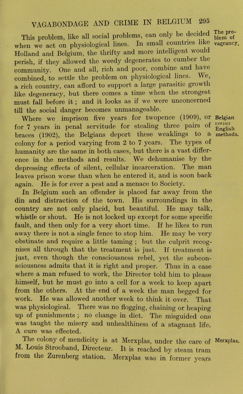 This problem, like all social problems, can only be decided Thep;°- when we act on physiological lines. In small countries hke vagrancy. HoUand and Belgium, the thrifty and more inteUigent would perish, if they allowed the weedy degenerates to cumber the community. One and all, rich and poor, combine and have combined, to settle the problem on physiological Hues. We, a rich country, can afford to support a large parasitic growth like degeneracy, but there comes a time when the strongest must fall before it; and it looks as if we were unconcerned till the social danger becomes unmanageable. Where we imprison five years for twopence (1909), or Belgian for 7 years m penal servitude for stealing three pairs of g^g/i^gh braces (1902), the Belgians deport these weaklings to a methods, colony for a period varying from 2 to 7 years. The types of humanity are the same in both cases, but there is a vast differ- ence in the methods and results. We dehumanise by the depressing effects of silent, cellular incarceration. The man leaves prison worse than when he entered it, and is soon back again. He is for ever a pest and a menace to Society. In Belgium such an offender is placed far away from the din and distraction of the town. His surroundings in the country are not only placid, but beautiful. He may talk, whistle or shout. He is not locked up except for some specific fault, and then only for a very short time. If he likes to run away there is not a single fence to stop him. He may be very obstinate and require a little taming ; but the culprit recog- nises all through that the treatment is just. If treatment is just, even though the consciousness rebel, yet the subcon- sciousness admits that it is right and proper. Thus in a case where a man refused to work, the Director told him to please himseK, but he must go into a cell for a week to keep apart from the others. At the end of a week the man begged for work. He was allowed another week to think it over. That was physiological. There was no flogging, chaining or heaping up of punishments ; no change in diet. The misguided one was taught the misery and unhealthiness of a stagnant life. A cure was effected. The colony of mendicity is at Merxplas, under the care of Merxplas. M. Louis Strooband, Directeur. It is reached by steam tram from the Zurenberg station. Merxplas was in former years