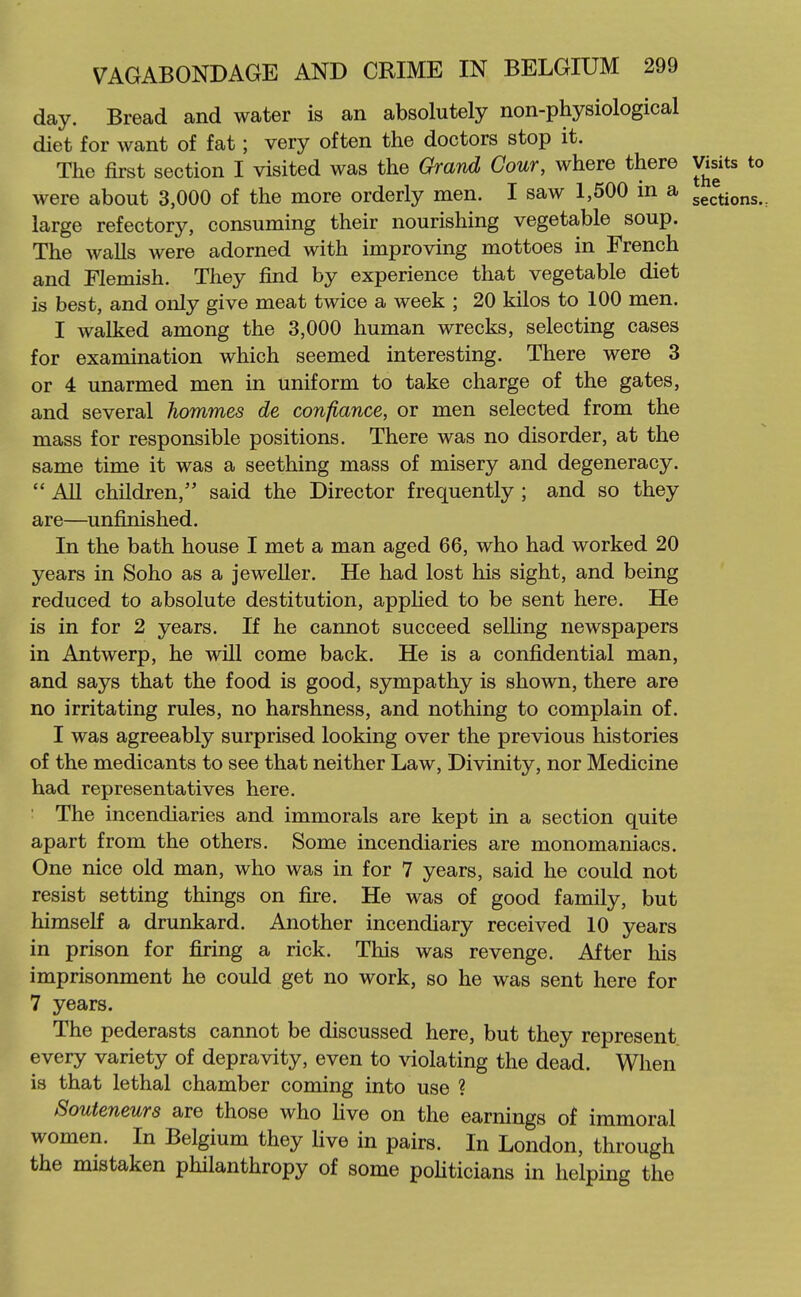 day. Bread and water is an absolutely non-physiological diet for want of fat; very often the doctors stop it. The first section I visited was the Grand Cour, where there Visits to were about 3,000 of the more orderly men. I saw 1,500 in a sections.: large refectory, consuming their nourishing vegetable soup. The walls were adorned with improving mottoes in French and Flemish. They find by experience that vegetable diet is best, and only give meat twice a week ; 20 kilos to 100 men. I walked among the 3,000 human wrecks, selecting cases for examination which seemed interesting. There were 3 or 4 unarmed men in uniform to take charge of the gates, and several hommes de confiance, or men selected from the mass for responsible positions. There was no disorder, at the same time it was a seething mass of misery and degeneracy.  All children, said the Director frequently ; and so they are—unfinished. In the bath house I met a man aged 66, who had worked 20 years in Soho as a jeweller. He had lost his sight, and being reduced to absolute destitution, applied to be sent here. He is in for 2 years. If he cannot succeed selling newspapers in Antwerp, he will come back. He is a confidential man, and says that the food is good, sympathy is shown, there are no irritating rules, no harshness, and nothing to complain of. I was agreeably surprised looking over the previous histories of the medicants to see that neither Law, Divinity, nor Medicine had representatives here. The incendiaries and immorals are kept in a section quite apart from the others. Some incendiaries are monomaniacs. One nice old man, who was in for 7 years, said he could not resist setting things on fire. He was of good family, but himself a drunkard. Another incendiary received 10 years in prison for firing a rick. This was revenge. After his imprisonment he could get no work, so he was sent here for 7 years. The pederasts cannot be discussed here, but they represent every variety of depravity, even to violating the dead. When is that lethal chamber coming into use ? Souteneurs are those who five on the earnings of immoral women. In Belgium they live in pairs. In London, through the mistaken philanthropy of some poHticians in helping the