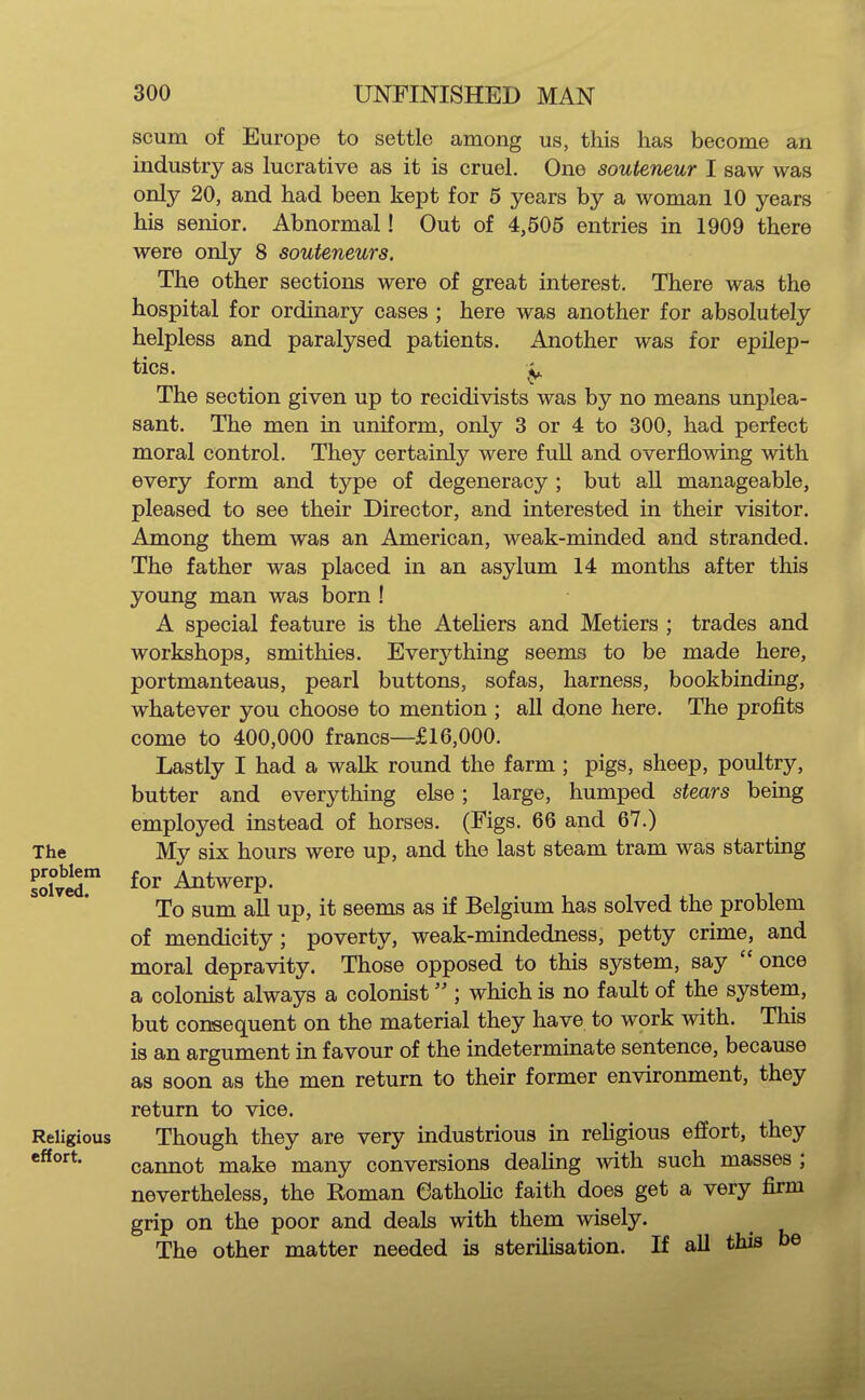 scum of Europe to settle among us, this has become an industry as lucrative as it is cruel. One souteneur I saw was only 20, and had been kept for 5 years by a woman 10 years his senior. Abnormal! Out of 4,505 entries in 1909 there were only 8 souteneurs. The other sections were of great interest. There was the hospital for ordinary cases ; here was another for absolutely helpless and paralysed patients. i\iiother was for epilep- tics. ^ The section given up to recidivists was by no means unplea- sant. The men in uniform, only 3 or 4 to 300, had perfect moral control. They certainly were fuU and overflowing with every form and type of degeneracy ; but all manageable, pleased to see their Director, and interested in their visitor. Among them was an American, weak-minded and stranded. The father was placed in an asylum 14 months after this young man was born ! A special feature is the Ateliers and Metiers ; trades and workshops, smithies. Everything seems to be made here, portmanteaus, pearl buttons, sofas, harness, bookbinding, whatever you choose to mention ; all done here. The profits come to 400,000 francs—£16,000. Lastly I had a walk round the farm ; pigs, sheep, poultry, butter and everything else; large, humped stears being employed instead of horses. (Figs. 66 and 67.) The My six hours were up, and the last steam tram was starting sJfvir for Antwerp. To sum all up, it seems as if Belgium has solved the problem of mendicity; poverty, weak-mindedness, petty crime, and moral depravity. Those opposed to this system, say  once a colonist always a colonist ; which is no fault of the system, but consequent on the material they have to work with. This is an argument in favour of the indeterminate sentence, because as soon as the men return to their former environment, they return to vice. Religious Though they are very industrious in religious effort, they cannot make many conversions dealing with such masses ; nevertheless, the Roman Catholic faith does get a very firm grip on the poor and deals with them wisely. The other matter needed is sterilisation. If all this be