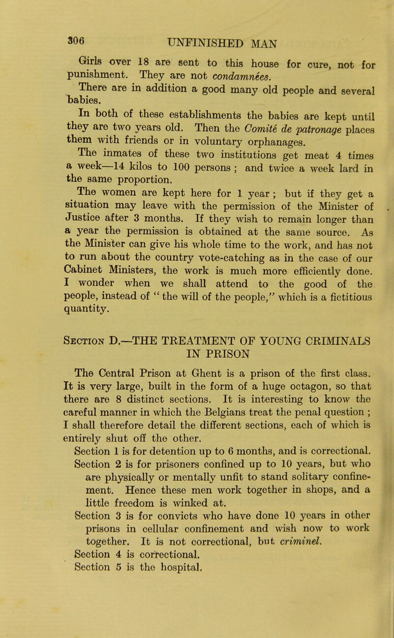 Girls over 18 are sent to this house for cure, not for punishment. They are not condamnees. There are in addition a good many old people and several babies. In both of these establishments the babies are kept until they are two years old. Then the Comite de patronage places them with friends or in voluntary orphanages. The inmates of these two institutions get meat 4 times a week—14 kilos to 100 persons ; and twice a week lard in the same proportion. The women are kept here for 1 year ; but if they get a situation may leave with the permission of the Minister of . Justice after 3 months. If they wish to remain longer than a year the permission is obtained at the same source. As the Minister can give his whole time to the work, and has not to run about the country vote-catching as in the case of our Cabinet Ministers, the work is much more efficiently done. I wonder when we shall attend to the good of the people, instead of  the will of the people, which is a fictitious quantity. Section D.—THE TREATMENT OF YOUNG CRIMINALS IN PRISON The Central Prison at Ghent is a prison of the first class. It is very large, built in the form of a huge octagon, so that there are 8 distinct sections. It is interesting to know the careful manner in which the Belgians treat the penal question ; I shall therefore detail the different sections, each of which is entirely shut off the other. Section 1 is for detention up to 6 months, and is correctional. Section 2 is for prisoners confined up to 10 years, but who are physically or mentally unfit to stand solitary confine- ment. Hence these men work together in shops, and a little freedom is winked at. Section 3 is for convicts who have done 10 years in other prisons in cellular confinement and wish now to work together. It is not correctional, but criminel. Section 4 is correctional. Section 6 is the hospital.