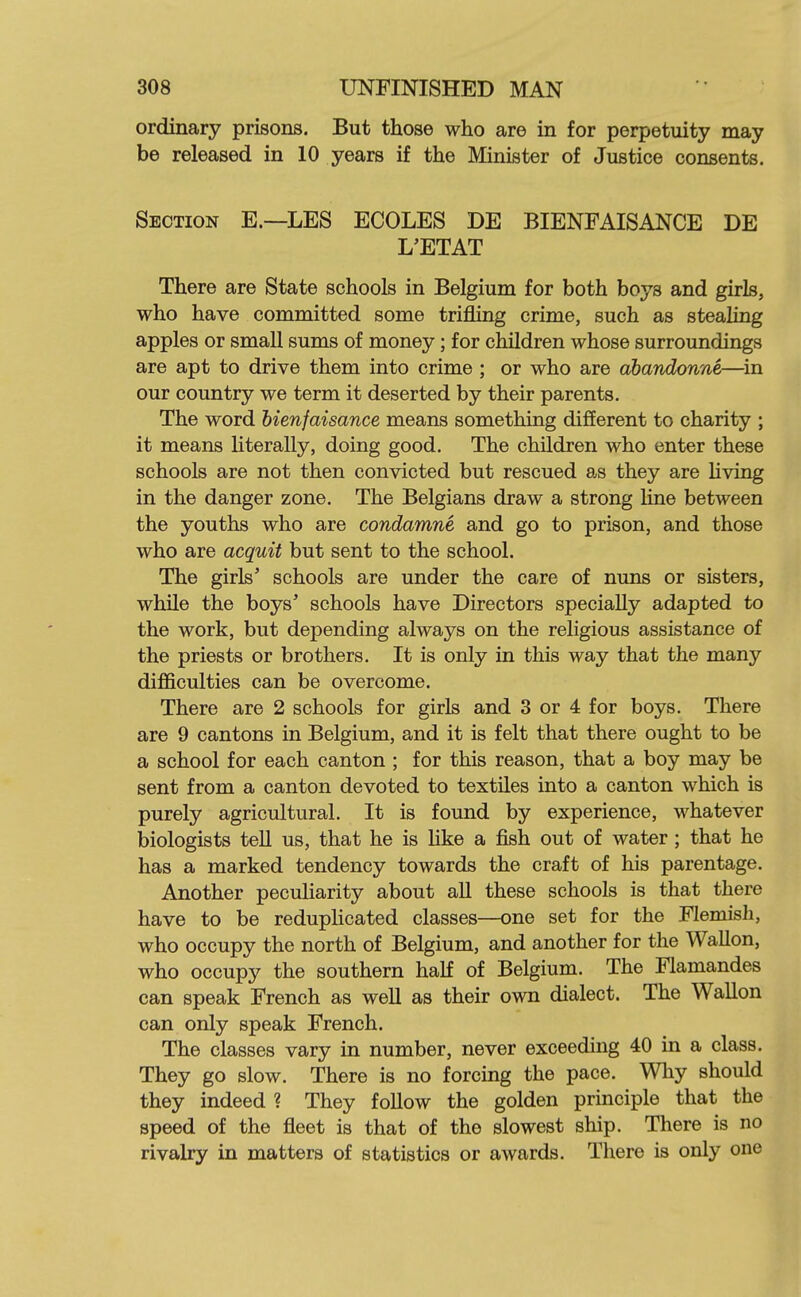 ordinary prisons. But those who are in for perpetuity may be released in 10 years if the Minister of Justice consents. Section E.—LES ECOLES DE BIENFAISANCE DE L'ETAT There are State schools in Belgium for both boys and girls, who have committed some trifling crime, such as stealing apples or small sums of money; for children whose surroundings are apt to drive them into crime ; or who are dbandonne—^in our country we term it deserted by their parents. The word bienfaisance means something different to charity ; it means literally, doing good. The children who enter these schools are not then convicted but rescued as they are living in the danger zone. The Belgians draw a strong line between the youths who are condamne and go to prison, and those who are acquit but sent to the school. The girls' schools are under the care of nuns or sisters, while the boys' schools have Directors specially adapted to the work, but depending always on the religious assistance of the priests or brothers. It is only in this way that the many difficulties can be overcome. There are 2 schools for girls and 3 or 4 for boys. There are 9 cantons in Belgium, and it is felt that there ought to be a school for each canton ; for this reason, that a boy may be sent from a canton devoted to textiles into a canton which is purely agricultural. It is found by experience, whatever biologists tell us, that he is like a fish out of water ; that he has a marked tendency towards the craft of his parentage. Another peculiarity about all these schools is that there have to be reduphcated classes—one set for the Flemish, who occupy the north of Belgium, and another for the Wallon, who occupy the southern half of Belgium. The Flamandes can speak French as well as their own dialect. The Wallon can only speak French. The classes vary in number, never exceeding 40 in a class. They go slow. There is no forcing the pace. Why should they indeed ? They follow the golden principle that the speed of the fleet is that of the slowest ship. There is no rivalry in matters of statistics or awards. There is only one