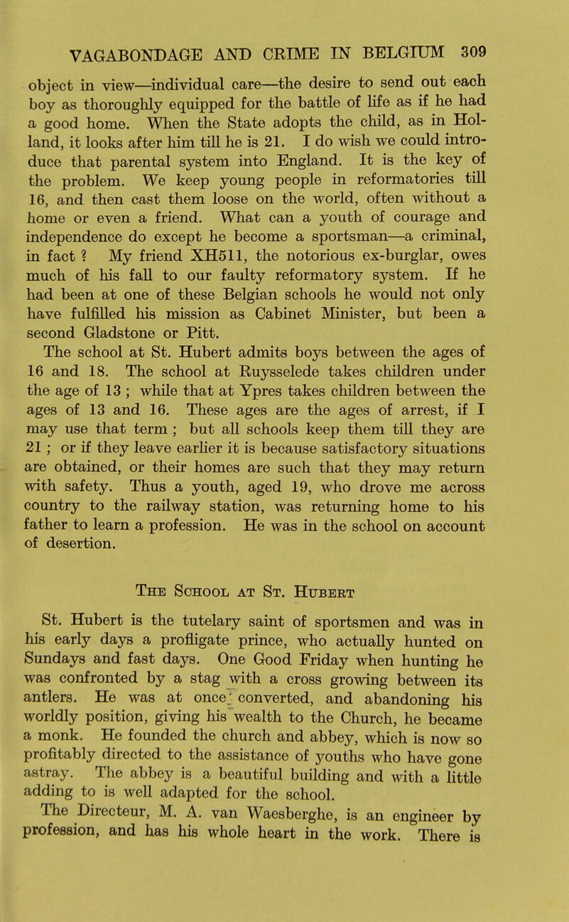 object in view—individual care—the desire to send out each boy as thoroughly equipped for the battle of life as if he had a good home. When the State adopts the child, as in Hol- land, it looks after him till he is 21. I do wish we could intro- duce that parental system into England. It is the key of the problem. We keep young people in reformatories till 16, and then cast them loose on the world, often without a home or even a friend. What can a youth of courage and independence do except he become a sportsman—a criminal, in fact ? My friend XH51I, the notorious ex-burglar, owes much of his faU to our faulty reformatory system. If he had been at one of these Belgian schools he would not only have fulfilled his mission as Cabinet Minister, but been a second Gladstone or Pitt. The school at St. Hubert admits boys between the ages of 16 and 18. The school at Ruysselede takes children under the age of 13 ; while that at Ypres takes children between the ages of 13 and 16. These ages are the ages of arrest, if I may use that term ; but all schools keep them till they are 21 ; or if they leave earher it is because satisfactory situations are obtained, or their homes are such that they may return with safety. Thus a youth, aged 19, who drove me across country to the railway station, was returning home to his father to learn a profession. He was in the school on account of desertion. The School at St. Hubert St. Hubert is the tutelary saint of sportsmen and was in his early days a profligate prince, who actually hunted on Sundays and fast days. One Good Friday when hunting he was confronted by a stag with a cross growing between its antlers. He was at once; converted, and abandoning his worldly position, giving his wealth to the Church, he became a monk. He founded the church and abbey, which is now so profitably directed to the assistance of youths who have gone astray. The abbey is a beautiful building and with a little adding to is well adapted for the school. The Directeur, M. A. van Waesberghe, is an engineer by profession, and has his whole heart in the work. There is