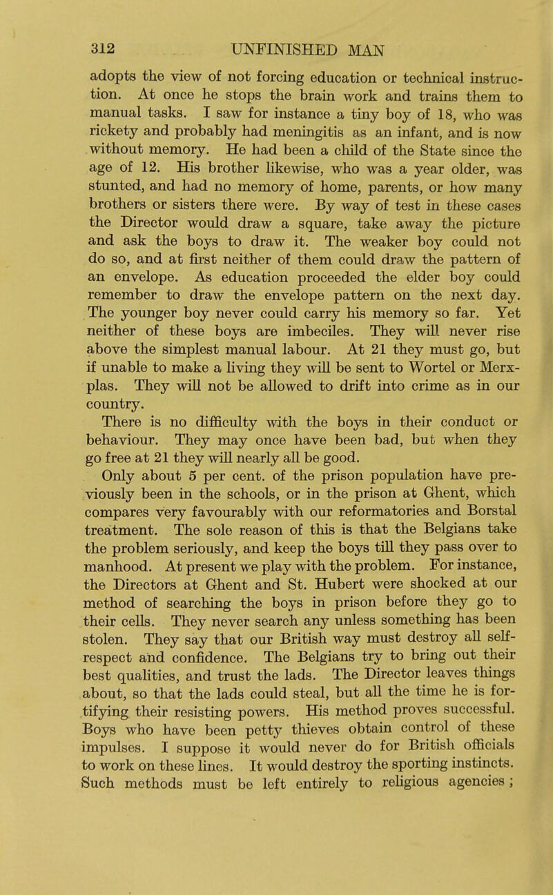 adopts the view of not forcing education or technical instruc- tion. At once he stops the brain work and trains them to manual tasks. I saw for instance a tiny boy of 18, who was rickety and probably had meningitis as an infant, and is now without memory. He had been a child of the State since the age of 12. His brother Hkewise, who was a year older, was stunted, and had no memory of home, parents, or how many brothers or sisters there were. By way of test in these cases the Director would draw a square, take away the picture and ask the boys to draw it. The weaker boy could not do so, and at first neither of them could draw the pattern of an envelope. As education proceeded the elder boy could remember to draw the envelope pattern on the next day. The younger boy never could carry his memory so far. Yet neither of these boys are imbeciles. They will never rise above the simplest manual labour. At 21 they must go, but if unable to make a living they will be sent to Wortel or Merx- plas. They will not be allowed to drift into crime as in our country. There is no difficulty with the boys in their conduct or behaviour. They may once have been bad, but when they go free at 21 they will nearly aU be good. Only about 5 per cent, of the prison population have pre- viously been in the schools, or in the prison at Ghent, which compares very favourably with our reformatories and Borstal treatment. The sole reason of this is that the Belgians take the problem seriously, and keep the boys till they pass over to manhood. At present we play with the problem. For instance, the Directors at Ghent and St. Hubert were shocked at our method of searching the boys in prison before they go to their cells. They never search any unless something has been stolen. They say that our British way must destroy all self- respect and confidence. The Belgians try to bring out their best quaHties, and trust the lads. The Director leaves things about, so that the lads could steal, but all the time he is for- tifjring their resisting powers. His method proves successful. Boys who have been petty thieves obtain control of these impulses. I suppose it would never do for British officials to work on these lines. It would destroy the sporting instincts. Such methods must be left entirely to rehgious agencies ;