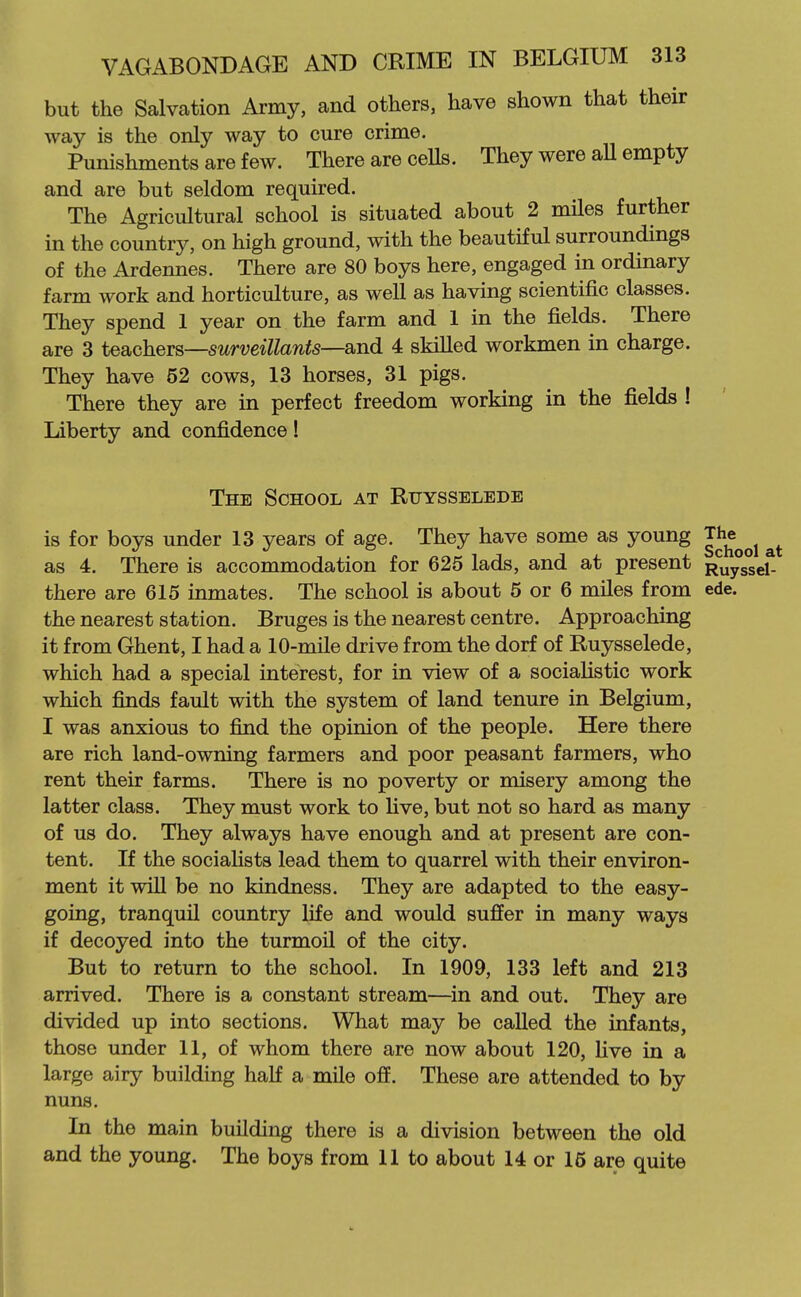 but the Salvation Army, and others, have shown that their way is the only way to cure crime. Punishments are few. There are ceUs. They were aU empty and are but seldom required. The Agricultural school is situated about 2 miles further in the country, on high ground, with the beautiful surroundings of the Ardennes. There are 80 boys here, engaged in ordinary farm work and horticulture, as well as having scientific classes. They spend 1 year on the farm and 1 in the fields. There are 3 teachers—surveillants—8i.nd 4 skilled workmen in charge. They have 52 cows, 13 horses, 31 pigs. There they are in perfect freedom working in the fields ! Liberty and confidence! The School at Ruysselede is for boys under 13 years of age. They have some as young The^^^ as 4. There is accommodation for 625 lads, and at present Ruyssel- there are 615 inmates. The school is about 5 or 6 miles from ede. the nearest station. Bruges is the nearest centre. Approaching it from Ghent, I had a 10-mile drive from the dorf of Ruysselede, which had a special interest, for in view of a socialistic work which finds fault with the system of land tenure in Belgium, I was anxious to find the opinion of the people. Here there are rich land-owning farmers and poor peasant farmers, who rent their farms. There is no poverty or misery among the latter class. They must work to live, but not so hard as many of us do. They always have enough and at present are con- tent. If the socialists lead them to quarrel with their environ- ment it will be no kindness. They are adapted to the easy- going, tranquil country life and would suffer in many ways if decoyed into the turmoil of the city. But to return to the school. In 1909, 133 left and 213 arrived. There is a constant stream—in and out. They are divided up into sections. What may be called the infants, those under 11, of whom there are now about 120, live in a large airy building half a mile off. These are attended to by nuns. In the main building there is a division between the old and the young. The boys from 11 to about 14 or 15 are quite