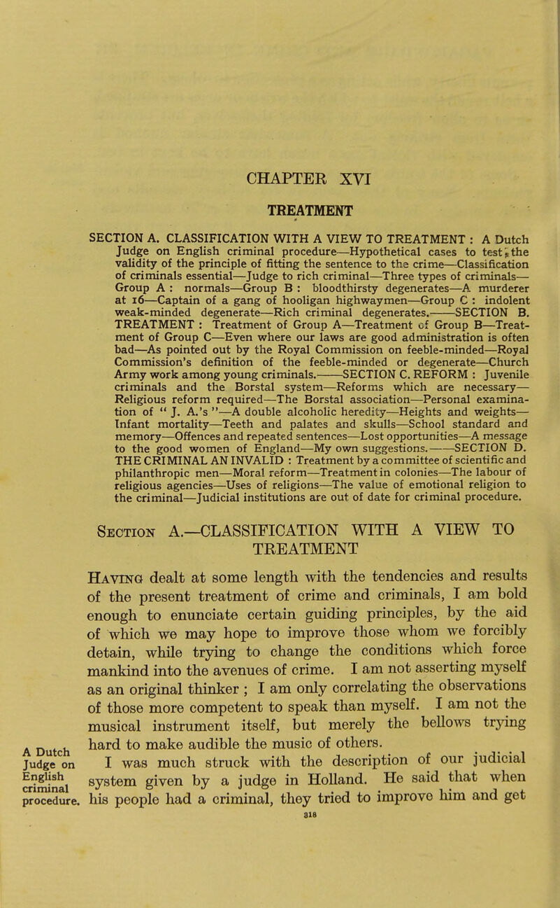 CHAPTER XVI TREATMENT SECTION A. CLASSIFICATION WITH A VIEW TO TREATMENT : A Dutch Judge on English criminal procedure—Hypothetical cases to testthe validity of the principle of fitting the sentence to the crime—Classification of criminals essential—Judge to rich criminal—Three types of criminals— Group A : normals—Group B : bloodthirsty degenerates—A murderer at 16—Captain of a gang of hooligan highwaymen—Group C : indolent weak-minded degenerate—Rich criminal degenerates. SECTION B. TREATMENT : Treatment of Group A—Treatment cf Group B—Treat- ment of Group C—Even where our laws are good administration is often bad—As pointed out by the Royal Commission on feeble-minded—Royal Commission's definition of the feeble-minded or degenerate—Church Army work among young criminals. SECTION C. REFORM : Juvenile criminals and the Borstal system—Reforms which are necessary— Religious reform required—The Borstal association—Personal examina- tion of  J. A.'s —A double alcoholic heredity—Heights and weights— Infant mortality—Teeth and palates and skulls—School standard and memory—Offences and repeated sentences—Lost opportunities—A message to the good women of England—My own suggestions. SECTION D. THE CRIMINAL AN INVALID : Treatment by a committee of scientific and philanthropic men—Moral reform—Treatment in colonies—The labour of religious agencies—Uses of religions—The value of emotional religion to the criminal—Judicial institutions are out of date for criminal procedure. Section A.—CLASSIFICATION WITH A VIEW TO TREATMENT Having dealt at some length with the tendencies and results of the present treatment of crime and criminals, I am bold enough to enunciate certain guiding principles, by the aid of which we may hope to improve those whom we forcibly detain, while trying to change the conditions which force mankind into the avenues of crime. I am not asserting myself as an original thinker ; I am only correlating the observations of those more competent to speak than myself. I am not the musical instrument itself, but merely the bellows trjang A Dutch ^^^^ *° make audible the music of others. Judge*^on I was much struck with the description of our judicial SSinai system given by a judge in Holland. He said that when proMdure. his people had a criminal, they tried to improve him and get