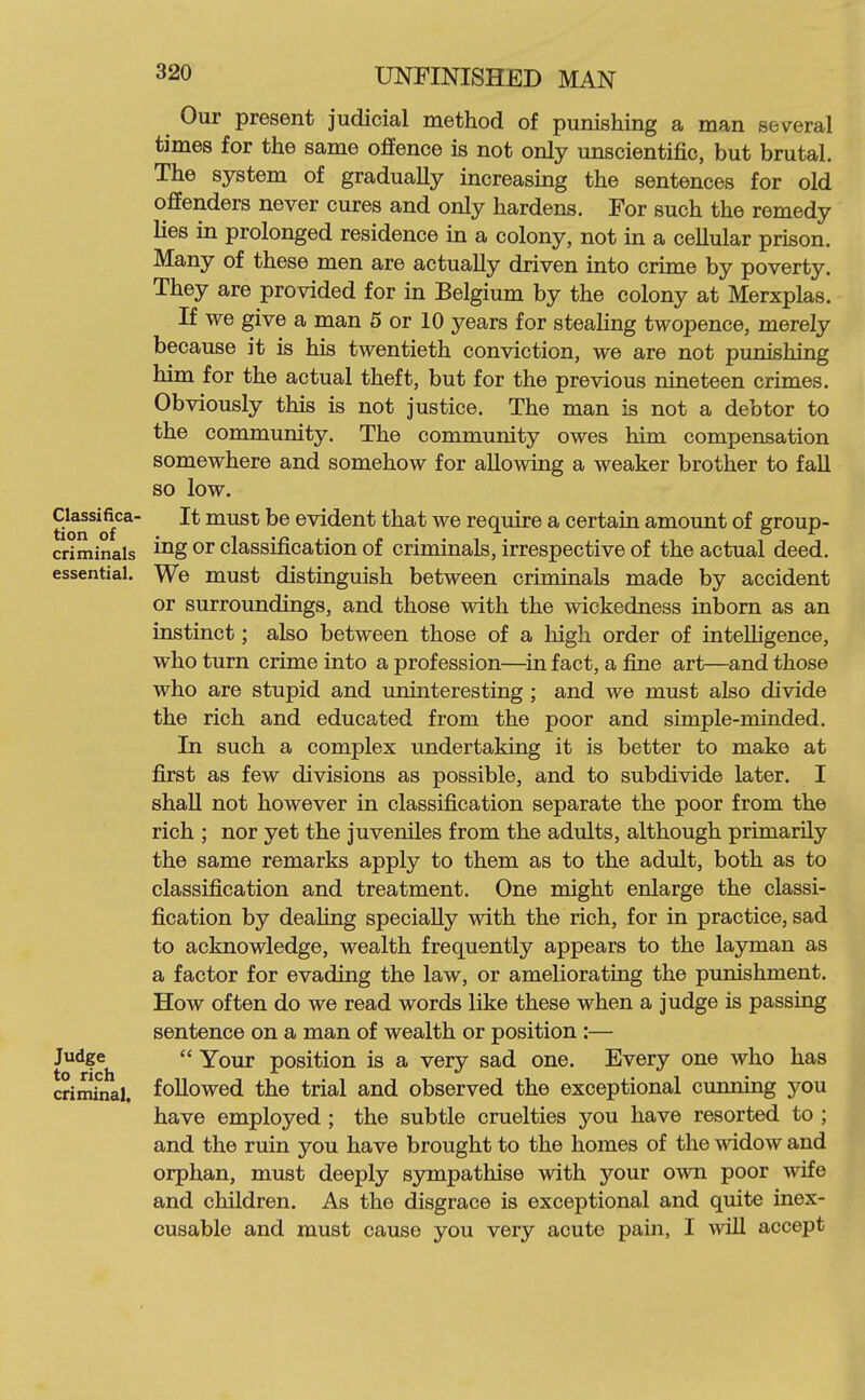 Our present judicial method of punishing a man several times for the same offence is not only unscientific, but brutal. The system of gradually increasing the sentences for old offenders never cures and only hardens. For such the remedy lies in prolonged residence in a colony, not in a cellular prison. Many of these men are actually driven into crime by poverty. They are provided for in Belgium by the colony at Merxplas. If we give a man 5 or 10 years for stealing twopence, merely because it is his twentieth conviction, we are not punishing him for the actual theft, but for the previous nineteen crimes. Obviously this is not justice. The man is not a debtor to the community. The community owes him compensation somewhere and somehow for allowing a weaker brother to fall so low. Classifica- It must be evident that we require a certain amount of group- criminals i^g or classification of criminals, irrespective of the actual deed, essential. We must distinguish between criminals made by accident or surroundings, and those with the wickedness inborn as an instinct; also between those of a high order of intelligence, who turn crime into a profession—^in fact, a fine art—and those who are stupid and uninteresting ; and we must also divide the rich and educated from the poor and simple-minded. In such a complex undertaking it is better to make at first as few divisions as possible, and to subdivide later. I shaU not however in classification separate the poor from the rich ; nor yet the juveniles from the adults, although primarily the same remarks apply to them as to the adult, both as to classification and treatment. One might enlarge the classi- fication by dealing specially with the rich, for in practice, sad to acknowledge, wealth frequently appears to the layman as a factor for evading the law, or ameliorating the punishment. How often do we read words like these when a judge is passing sentence on a man of wealth or position :—  Your position is a very sad one. Every one who has followed the trial and observed the exceptional cunning you have employed ; the subtle cruelties you have resorted to ; and the ruin you have brought to the homes of the mdow and orphan, must deeply sympathise with your own poor wife and children. As the disgrace is exceptional and quite inex- cusable and must cause you very acute pain, I will accept Judge to rich criminal.