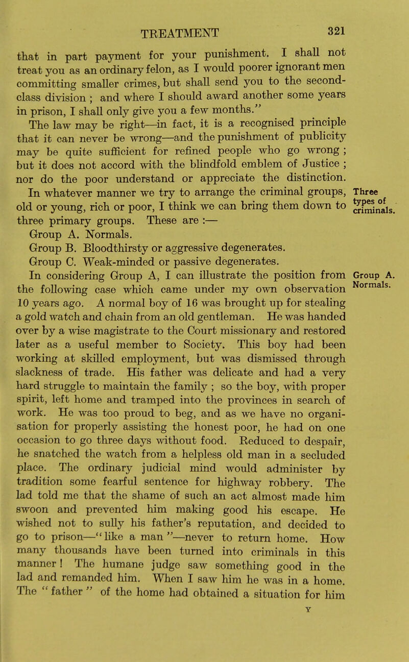 that in part payment for your punishment. I shall not treat you as an ordinary felon, as I would poorer ignorant men committing smaller crimes, but shall send you to the second- class division ; and where I should award another some years in prison, I shall only give you a few months. The law may be right—in fact, it is a recognised principle that it can never be wrong—and the punishment of pubhcity may be quite sufficient for refined people who go wrong ; but it does not accord with the bHndfold emblem of Justice ; nor do the poor understand or appreciate the distinction. In whatever manner we try to arrange the criminal groups. Three old or young, rich or poor, I think we can bring them down to ^JhSnais three primary groups. These are :— Group A. Normals. Group B. Bloodthirsty or aggressive degenerates. Group C. Weak-minded or passive degenerates. In considering Group A, I can illustrate the position from Group the following case which came under my own observation 10 years ago. A normal boy of 16 was brought up for stealing a gold watch and chain from an old gentleman. He was handed over by a wise magistrate to the Court missionary and restored later as a useful member to Society. This boy had been working at skilled employment, but was dismissed through slackness of trade. His father was deHcate and had a very hard struggle to maintain the family ; so the boy, with proper spirit, left home and tramped into the provinces in search of work. He was too proud to beg, and as we have no organi- sation for properly assisting the honest poor, he had on one occasion to go three days without food. Reduced to despair, he snatched the watch from a helpless old man in a secluded place. The ordinary judicial mind would administer by tradition some fearful sentence for highway robbery. The lad told me that the shame of such an act almost made him swoon and prevented him making good his escape. He wished not to sully his father's reputation, and decided to go to prison—like a man—never to return home. How many thousands have been turned into criminals in this manner! The humane judge saw something good in the lad and remanded him. When I saw him he was in a home. The  father  of the home had obtained a situation for him