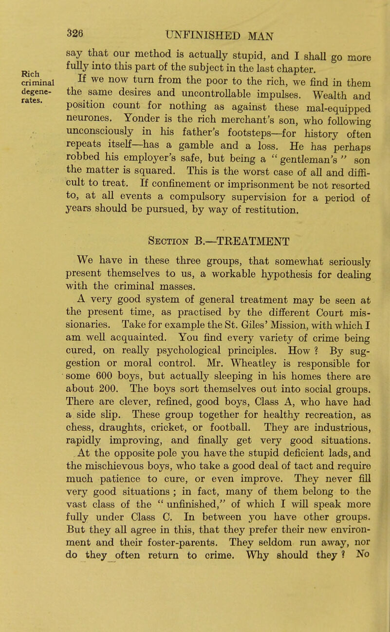 say that our method is actually stupid, and I shall go more Rich ^^^^ subject in the last chapter, criminal ^e now turn from the poor to the rich, we find in them ?afes*' desires and uncontrollable impulses. Wealth and position count for nothing as against these mal-equipped neurones. Yonder is the rich merchant's son, who following unconsciously in his father's footsteps—for history often repeats itself—has a gamble and a loss. He has perhaps robbed his employer's safe, but being a gentleman's son the matter is squared. This is the worst case of all and diffi- cult to treat. If confinement or imprisonment be not resorted to, at all events a compulsory supervision for a period of years should be pursued, by way of restitution. Section B.—TREATMENT We have in these three groups, that somewhat seriously present themselves to us, a workable hypothesis for deahng with the criminal masses. A very good system of general treatment may be seen at the present time, as practised by the different Court mis- sionaries. Take for example the St. Giles' Mission, with which I am weU acquainted. You find every variety of crime being cured, on really psychological principles. How ? By sug- gestion or moral control. Mr. Wheatley is responsible for some 600 boys, but actually sleeping in his homes there are about 200. The boys sort themselves out into social groups. There are clever, refined, good boys, Class A, who have had a side sHp. These group together for healthy recreation, as chess, draughts, cricket, or football. They are industrious, rapidly improving, and finally get very good situations. At the opposite pole you have the stupid deficient lads, and the mischievous boys, who take a good deal of tact and require much patience to cure, or even improve. They never fill very good situations ; in fact, many of them belong to the vast class of the  unfinished, of which I wiU speak more fully under Class C. In between you have other groups. But they all agree in this, that they prefer their new environ- ment and their foster-parents. They seldom run away, nor do they often return to crime. Why should they ? No