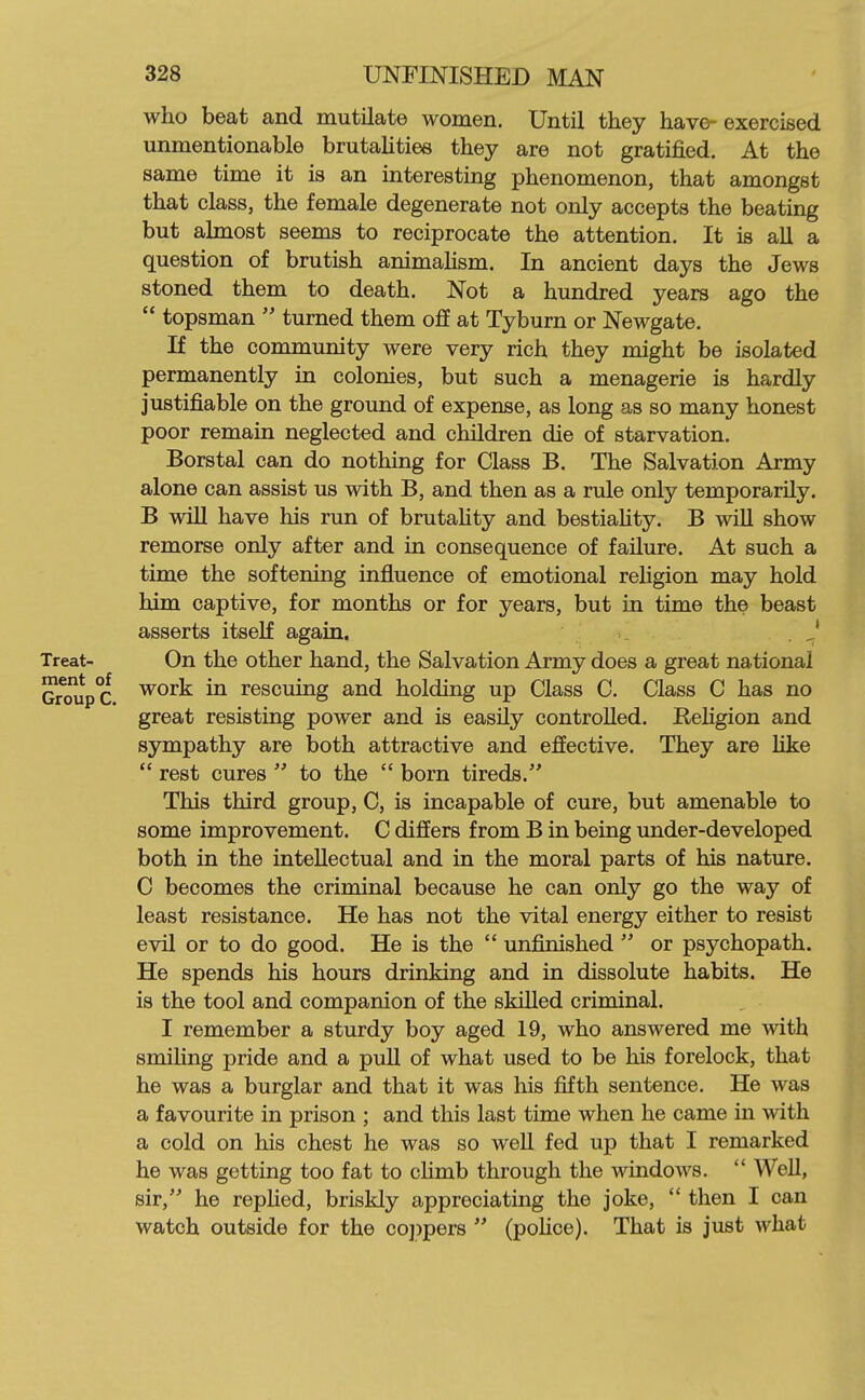 who beat and mutilate women. Until they have- exercised unmentionable brutaUties they are not gratified. At the same time it is an interesting phenomenon, that amongst that class, the female degenerate not only accepts the beating but almost seems to reciprocate the attention. It is all a question of brutish animaUsm. In ancient days the Jews stoned them to death. Not a hundred years ago the  topsman  turned them off at Tyburn or Newgate. If the community were very rich they might be isolated permanently in colonies, but such a menagerie is hardly justifiable on the ground of expense, as long as so many honest poor remain neglected and children die of starvation. Borstal can do nothing for Class B. The Salvation Army alone can assist us with B, and then as a rule only temporarily. B will have his run of brutahty and bestiahty. B wiU show remorse only after and in consequence of failure. At such a time the softening influence of emotional religion may hold him captive, for months or for years, but in time the beast asserts itself again. .J Treat- On the other hand, the Salvation Army does a great national Group C ^^^^ rescuing and holding up Class C. Class C has no great resisting power and is easily controlled. Religion and sympathy are both attractive and effective. They are like  rest cures  to the  born tireds. This third group, C, is incapable of cure, but amenable to some improvement. C differs from B in being under-developed both in the intellectual and in the moral parts of his nature. C becomes the criminal because he can only go the way of least resistance. He has not the vital energy either to resist evil or to do good. He is the  unfinished  or psychopath. He spends his hours drinking and in dissolute habits. He is the tool and companion of the skilled criminal. I remember a sturdy boy aged 19, who answered me with smihng pride and a pull of what used to be his forelock, that he was a burglar and that it was his fifth sentence. He was a favourite in prison ; and this last time when he came in with a cold on his chest he was so well fed up that I remarked he was getting too fat to cHmb through the windows.  Well, sir, he repHed, briskly appreciating the joke,  then I can watch outside for the coppers  (poHce). That is just what