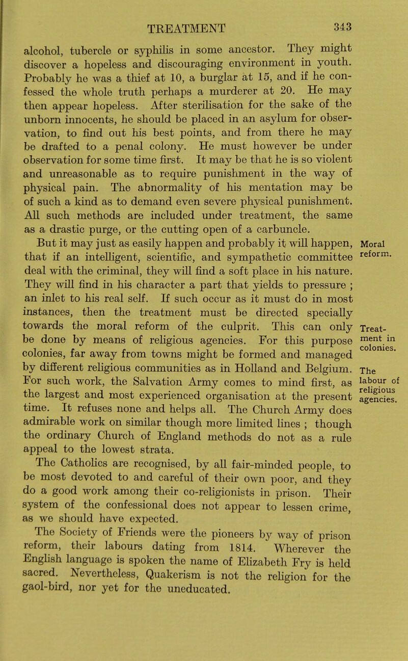 alcohol, tubercle or syphilis in some ancestor. They might discover a hopeless and discouraging environment in youth. Probably he was a thief at 10, a burglar at 15, and if he con- fessed the whole truth perhaps a murderer at 20. He may then appear hopeless. After sterilisation for the sake of the unborn innocents, he should be placed in an asylum for obser- vation, to find out his best points, and from there he may be drafted to a penal colony. He must however be under observation for some time first. It may be that he is so violent and unreasonable as to require punishment in the way of physical pain. The abnormaUty of his mentation may be of such a kind as to demand even severe physical punishment. All such methods are included under treatment, the same as a drastic purge, or the cutting open of a carbuncle. But it may just as easily happen and probably it will happen. Moral that if an intelligent, scientific, and sympathetic committee reform, deal with the criminal, they will find a soft place in his nature. They will find in his character a part that yields to pressure ; an inlet to his real seK. If such occur as it must do in most instances, then the treatment must be directed specially towards the moral reform of the culprit. This can only Treat- be done by means of religious agencies. For this purpose ^ent in colonies, far away from towns might be formed and managed by different religious communities as in Holland and Belgium. The For such work, the Salvation Army comes to mind first, as labour of the largest and most experienced organisation at the present Igendes. time. It refuses none and helps all. The Church Army does admirable work on similar though more limited lines ; though the ordinary Church of England methods do not as a rule appeal to the lowest strata. The Cathohcs are recognised, by aU fair-minded people, to be most devoted to and careful of their own poor, and they do a good work among their co-reHgionists in prison. Their system of the confessional does not appear to lessen crime, as we should have expected. The Society of Friends were the pioneers by way of prison reform, their labours dating from 1814. Wherever the English language is spoken the name of EHzabeth Fry is held sacred. Nevertheless, Quakerism is not the religion for the gaol-bird, nor yet for the uneducated.