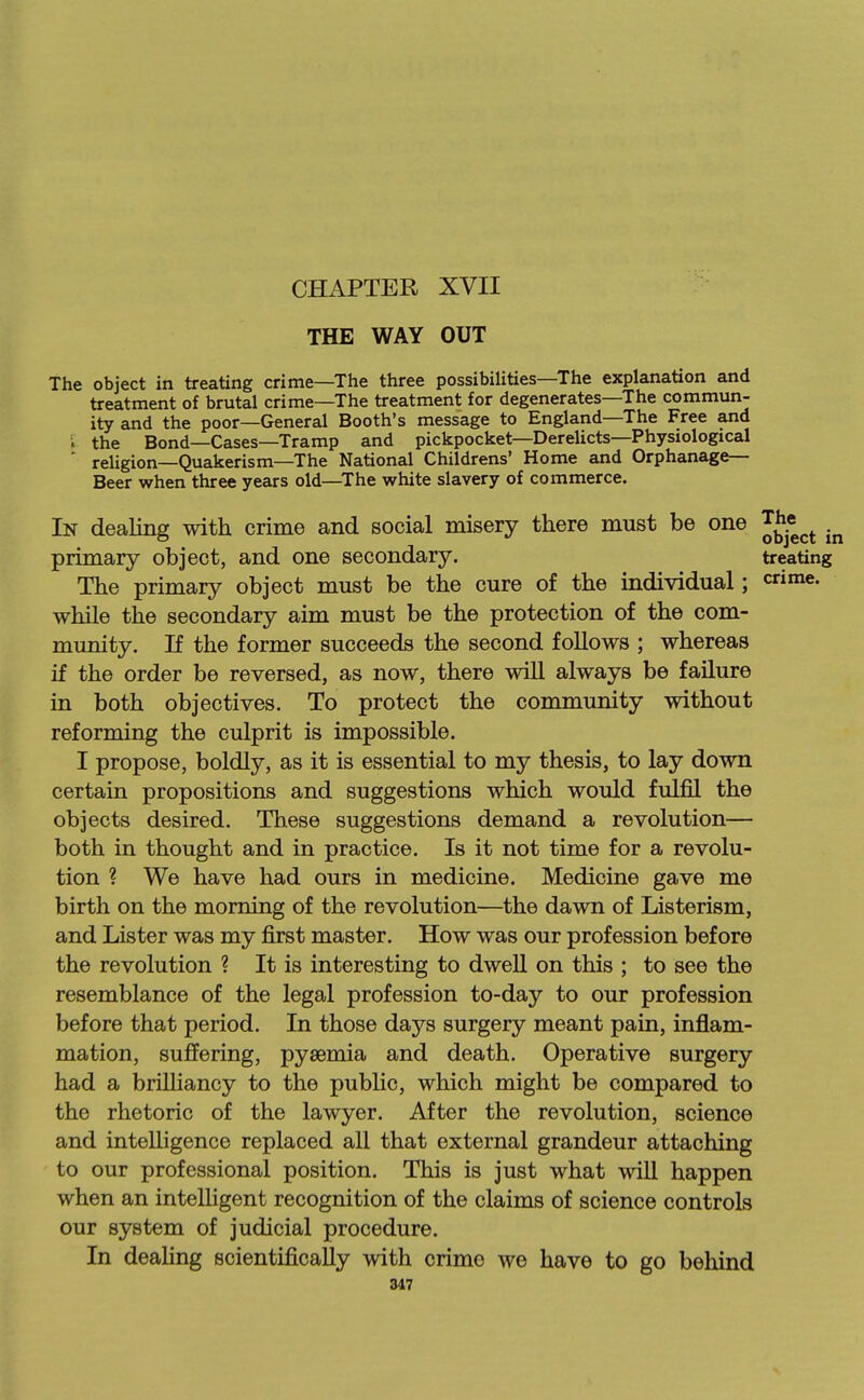 CHAPTER XVII THE WAY OUT The object in treating crime—The three possibilities—The explanation and treatment of brutal crime—The treatment for degenerates—The commun- ity and the poor—General Booth's message to England—The Free and i the Bond—Cases—Tramp and pickpocket—Derelicts—Physiological * religion—Quakerism—The National Childrens' Home and Orphanage- Beer when three years old—The white slavery of commerce. In dealing with crime and social misery there must be one The^^ primary object, and one secondary. treating The primary object must be the cure of the individual; cme. while the secondary aim must be the protection of the com- munity. If the former succeeds the second follows ; whereas if the order be reversed, as now, there wiU always be failure in both objectives. To protect the community without reforming the culprit is impossible. I propose, boldly, as it is essential to my thesis, to lay down certain propositions and suggestions which would fulfil the objects desired. These suggestions demand a revolution— both in thought and in practice. Is it not time for a revolu- tion ? We have had ours in medicine. Medicine gave me birth on the morning of the revolution—the dawn of Listerism, and Lister was my first master. How was our profession before the revolution ? It is interesting to dwell on this ; to see the resemblance of the legal profession to-day to our profession before that period. In those days surgery meant pain, inflam- mation, suffering, pysemia and death. Operative surgery had a briUiancy to the pubHc, which might be compared to the rhetoric of the lawyer. After the revolution, science and intelligence replaced all that external grandeur attaching to our professional position. This is just what wiU happen when an inteUigent recognition of the claims of science controls our system of judicial procedure. In deahng scientifically with crime we have to go behind