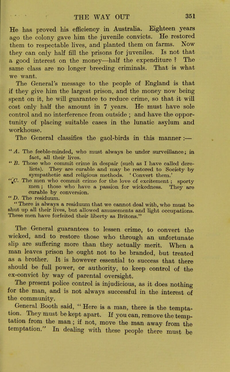 He has proved his efficiency in Australia. Eighteen years ago the colony gave him the juvenile convicts. He restored them to respectable lives, and planted them on farms. Now they can only half fill the prisons for juveniles. Is not that a good interest on the money—half the expenditure ? The same class are no longer breeding criminals. That is what we want. The General's message to the people of England is that if they give him the largest prison, and the money now being spent on it, he will guarantee to reduce crime, so that it will cost only half the amount in 7 years. He must have sole control and no interference from outside ; and have the oppor- tunity of placing suitable cases in the lunatic asylum and workhouse. The General classifies the gaol-birds in this manner :— A. The feeble-minded, who must always be under stirveiUance; in fact, all their lives.  B. Those who commit crime in despair (suoh as I have called dere- licts). They are curable and may be restored to Society by sympathetic and religious methods. ' Convert them.' *\C. The men who eoramit crime for the love of excitement; sporty men; those who have a passion for wickedness. They are curable by conversion.  D. The residuum.  There is always a residuum that we cannot deal with, who must be shut up all their lives, but allowed amusements and light occupations. These men have forfeited their liberty as Britons. The General guarantees to lessen crime, to convert the wicked, and to restore those who through an unfortunate sHp are suffering more than they actually merit. When a man leaves prison he ought not to be branded, but treated as a brother. It is however essential to success that there should be full power, or authority, to keep control of the ex-convict by way of parental oversight. The present poHce control is injudicious, as it does nothing for the man, and is not always successful in the interest of the community. General Booth said,  Here is a man, there is the tempta- tion. They must be kept apart. If you can, remove the temp- tation from the man; if not, move the man away from the temptation. In deahng with these people there must be