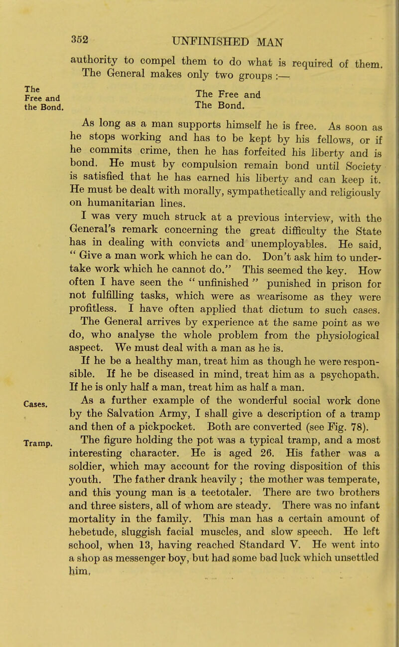 authority to compel them to do what is required of them. The General makes only two groups : Free and ^'^^ and the Bond. The Bond. As long as a man supports himself he is free. As soon as he stops working and has to be kept by his fellows, or if he commits crime, then he has forfeited his liberty and is bond. He must by compulsion remain bond until Society is satisfied that he has earned his Hberty and can keep it. He must be dealt with morally, sympathetically and religiously on humanitarian lines. I was very much struck at a previous interview, with the General's remark concerning the great di£aculty the State has in deaUng with convicts and unemployables. He said,  Give a man work which he can do. Don't ask him to under- take work which he cannot do. This seemed the key. How often I have seen the  unfinished  punished in prison for not fulfilling tasks, which were as wearisome as they were profitless. I have often applied that dictum to such cases. The General arrives by experience at the same point as we do, who analyse the whole problem from the physiological aspect. We must deal with a man as he is. If he be a healthy man, treat him as though he were respon- sible. If he be diseased in mind, treat him as a psychopath. If he is only half a man, treat him as half a man. Cases. ^ further example of the wonderful social work done by the Salvation Army, I shall give a description of a tramp and then of a pickpocket. Both are converted (see Fig, 78). Tramp. The figure holding the pot was a typical tramp, and a most interesting character. He is aged 26. His father was a soldier, which may account for the roving disposition of this youth. The father drank heavily ; the mother was temperate, and this young man is a teetotaler. There are two brothers and three sisters, all of whom are steady. There was no infant mortality in the family. This man has a certain amount of hebetude, sluggish facial muscles, and slow speech. He left school, when 13, having reached Standard V. He went into a shop as messenger boy, but had some bad luck which unsettled him,