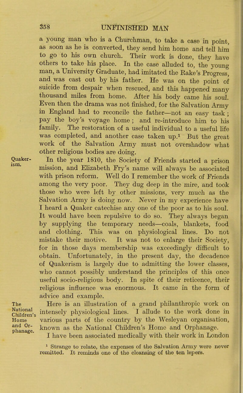 a young man who is a Churchman, to take a case in point, as soon as he is converted, they send him home and tell him to go to his own church. Their work is done, they have others to take his place. In the case alluded to, the young man, a University Graduate, had imitated the Rake's Progress, and was cast out by his father. He was on the point of suicide from despair when rescued, and this happened many thousand miles from home. After his body came his soul. Even then the drama was not finished, for the Salvation Army in England had to reconcile the father—^not an easy task ; pay the boy's voyage home ; and re-introduce him to his family. The restoration of a useful individual to a useful life was completed, and another case taken up.i But the great work of the Salvation Army must not overshadow what other religious bodies are doing. Quaker- In the year 1810, the Society of Friends started a prison ' mission, and EHzabeth Fry's name wUl always be associated with prison reform. Well do I remember the work of Friends among the very poor. They dug deep in the mire, and took those who were left by other missions, very much as the Salvation Army is doing now. Never in my experience have I heard a Quaker catechise any one of the poor as to his soul. It would have been repulsive to do so. They always began by supplying the temporary needs—coals, blankets, food and clothing. This was on physiological Hnes. Do not mistake their motive. It was not to enlarge their Society, for in those days membership was exceedingly difficult to obtain. Unfortunately, in the present day, the decadence of Quakerism is largely due to admitting the lower classes, who cannot possibly understand the principles of tliis once useful socio-religious body. In spite of their reticence, their religious influence was enormous. It came in the form of advice and example. The Here is an illustration of a grand philanthropic work on Children's iiit^nsely physiological lines. I allude to the work done in Home various parts of the country by the Wesleyan organisation, phanage ^^^^^^ National Children's Homo and Orphanage. I have been associated medically with their work in London ^ Strange to relate, the expenses of the Salvation Ai'my were never remitted. It reminds one of the cleansing of the ten lepers.