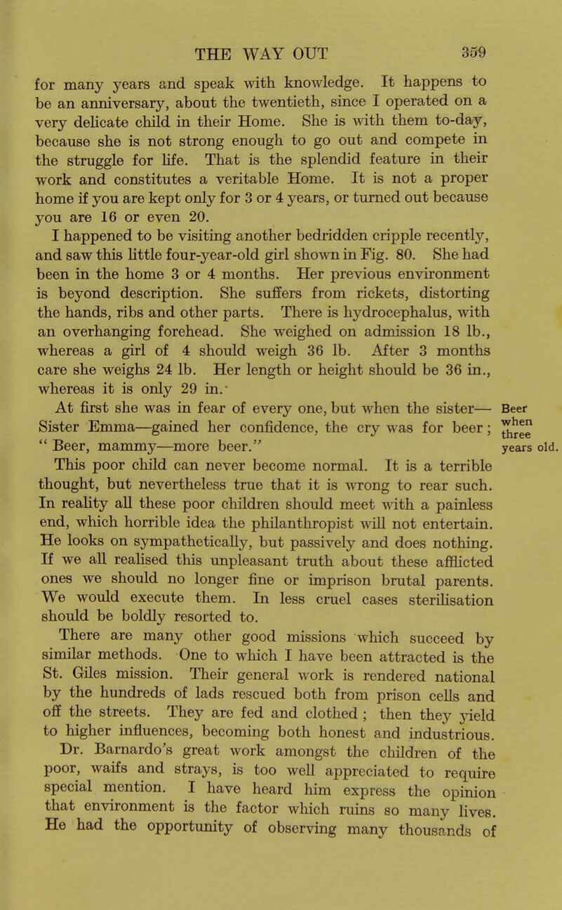 for many years and speak with knowledge. It happens to be an anniversary, about the twentieth, since I operated on a very dehcate child in their Home. She is with them to-day, because she is not strong enough to go out and compete in the struggle for Hfe. That is the splendid feature in their work and constitutes a veritable Home. It is not a proper home if you are kept only for 3 or 4 years, or turned out because you are 16 or even 20. I happened to be visiting another bedridden cripple recently, and saw this httle four-year-old girl shown in Fig. 80, She had been in the home 3 or 4 months. Her previous environment is beyond description. She suffers from rickets, distorting the hands, ribs and other parts. There is hydrocephalus, with an overhanging forehead. She weighed on admission 18 lb., whereas a girl of 4 should weigh 36 lb. After 3 months care she weighs 24 lb. Her length or height should be 36 in., whereas it is only 29 in.' At first she was in fear of every one, but when the sister— Beer Sister Emma—gained her confidence, the cry was for beer; J^^^  Beer, mammy—more beer. years old. This poor child can never become normal. It is a terrible thought, but nevertheless true that it is wrong to rear such. In reaUty all these poor children should meet with a painless end, which horrible idea the philanthropist will not entertain. He looks on sympathetically, but passively and does nothing. If we all reahsed this unpleasant truth about these aflSicted ones we should no longer fine or imprison brutal parents. We would execute them. In less cruel cases sterihsation should be boldly resorted to. There are many other good missions which succeed by similar methods. One to which I have been attracted is the St. Giles mission. Their general work is rendered national by the hundreds of lads rescued both from prison cells and off the streets. They are fed and clothed ; then they yield to higher influences, becoming both honest and industrious. Dr. Barnardo's great work amongst the children of the poor, waifs and strays, is too well appreciated to require special mention. I have heard him express the opinion that environment is the factor which ruins so many lives. He had the opportunity of observing many thousands of