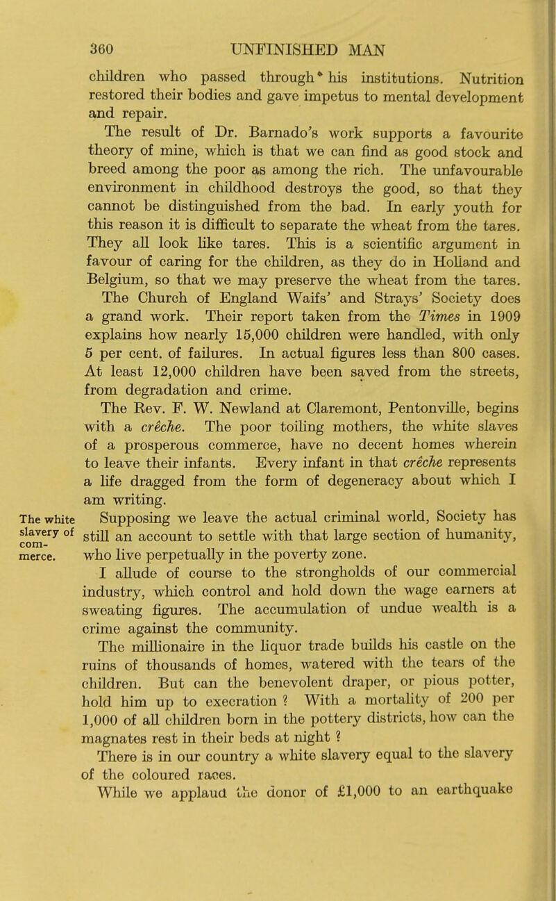 children who passed through* his institutions. Nutrition restored their bodies and gave impetus to mental development and repair. The result of Dr. Barnado's work supports a favourite theory of mine, which is that we can iBnd as good stock and breed among the poor as among the rich. The unfavourable environment in childhood destroys the good, so that they cannot be distinguished from the bad. In early youth for this reason it is difficult to separate the wheat from the tares. They all look like tares. This is a scientific argument in favour of caring for the children, as they do in Holland and Belgium, so that we may preserve the wheat from the tares. The Church of England Waifs' and Strays' Society does a grand work. Their report taken from the Times in 1909 explains how nearly 15,000 children were handled, with only 5 per cent, of failures. In actual figures less than 800 cases. At least 12,000 children have been saved from the streets, from degradation and crime. The Rev. F. W. Newland at Claremont, Pentonville, begins with a creche. The poor toiling mothers, the white slaves of a prosperous commerce, have no decent homes wherein to leave their infants. Every infant in that creche represents a life dragged from the form of degeneracy about which I am writing. The white Supposing we leave the actual criminal world, Society has slavery of g^^jj account to settle with that large section of humanity, com- ° merce. who live perpetually in the poverty zone. I allude of course to the strongholds of our commercial industry, which control and hold down the wage earners at sweating figures. The accumulation of undue wealth is a crime against the community. The mihionaire in the liquor trade builds his castle on the ruins of thousands of homes, watered with the tears of the children. But can the benevolent draper, or pious potter, hold him up to execration ? With a mortahty of 200 per 1,000 of aU children born in the pottery districts, how can the magnates rest in their beds at night ? There is in our country a white slavery equal to the slavery of the coloured races. While we applaud the donor of £1,000 to an earthquake