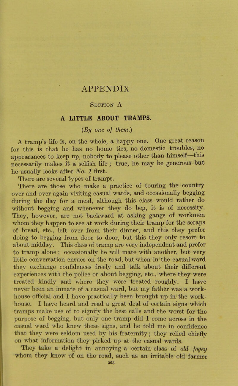 APPENDIX Section A A LITTLE ABOUT TRAMPS. {By one of them.) A tramp's life is, on the whole, a happy one. One great reason for this is that he has no home ties, no domestic troubles, no appearances to keep up, nobody to please other than himself—^this necessarily makes it a selfish life ; true, he may be generous but he usually looks after No. 1 first. There are several types of tramps. There are those who make a practice of touring the country over and over again visiting casual wards, and occasionally begging during the day for a meal, although this class would rather do without begging and whenever they do beg, it is of necessity. They, however, are not backward at asking gangs of workmen whom they happen to see at work during their tramp for the scraps of bread, etc., left over from their dinner, and this they prefer doing to begging from door to door, but this they only resort to about midday. This class of tramp are very independent and prefer to tramp alone ; occasionally he wiU mate with another, but very little conversation ensues on the road, but when in the casual ward they exchange confidences freely and talk about their different experiences with the poHce or about begging, etc., where they were treated kindly and where they were treated roughly. I have never been an inmate of a casual ward, but my father was a work- house official and I have practically been brought up in the work- house. I have heard and read a great deal of certain signs which tramps make use of to signify the best calls and the worst for the purpose of begging, but only one tramp did I come across in the casual ward who knew these signs, and he told me in confidence that they were seldom used by his fraternity; they reHed chiefly on what information they picked up at the casual wards. They take a dehght in annoying a certain class of old fogey whom they know of on the road, such as an u'ritable old farmer