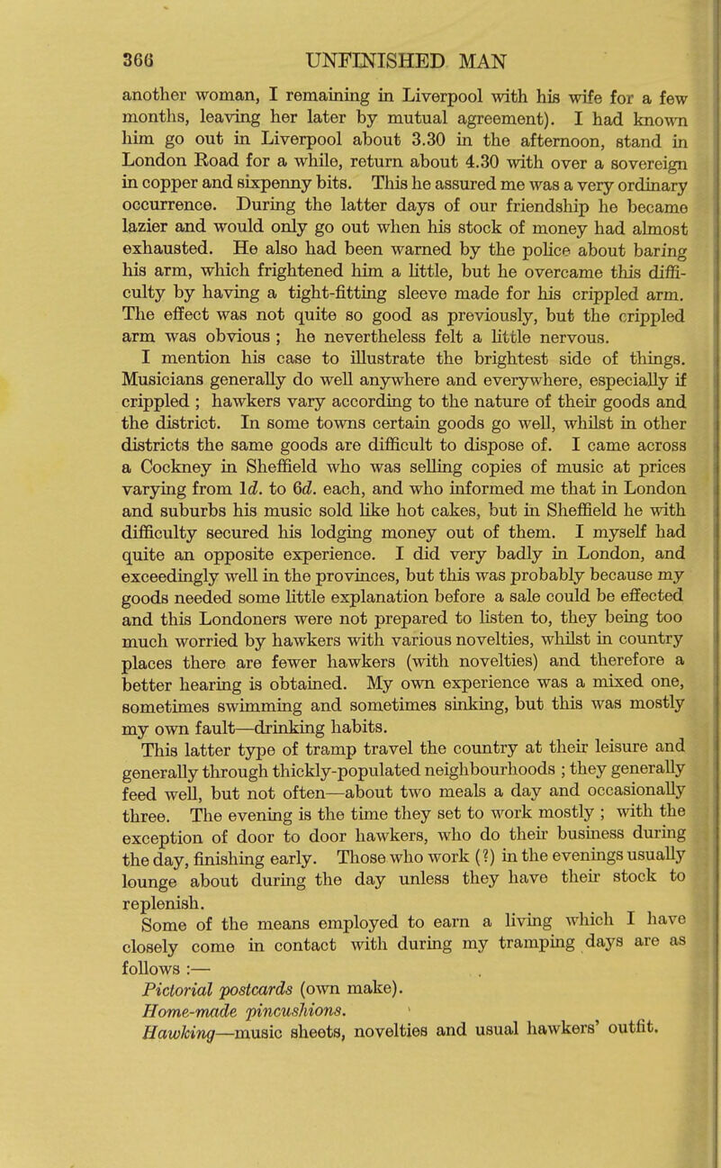 another woman, I remaining in Liverpool with his wife for a few months, leaving her later by mutual agreement). I had knowoi him go out in Liverpool about 3.30 in the afternoon, stand in London Road for a while, return about 4.30 with over a sovereign in copper and sixpenny bits. This he assured me was a very ordinary occurrence. During the latter days of our friendship he became lazier and would only go out when his stock of money had almost exhausted. He also had been warned by the police about baring his arm, which frightened him a little, but he overcame this diffi- culty by having a tight-fitting sleeve made for his crippled arm. The effect was not quite so good as previously, but the crippled arm was obvious ; he nevertheless felt a httle nervous. I mention his case to illustrate the brightest side of things. Musicians generally do well anywhere and everywhere, especially if crippled ; hawkers vary according to the nature of their goods and the district. In some towns certain goods go well, whilst in other districts the same goods are difficult to dispose of. I came across a Cockney in Sheffield who was selling copies of music at prices varying from Id. to 6d. each, and who informed me that in London and suburbs his music sold like hot cakes, but in Sheffield he with difficulty secured his lodging money out of them. I myself had quite an opposite experience. I did very badly in London, and exceedingly well in the provinces, but this was probably because my goods needed some little explanation before a sale could be effected and this Londoners were not prepared to listen to, they being too much worried by hawkers with various novelties, whilst in country places there are fewer hawkers (with novelties) and therefore a better hearing is obtained. My own experience was a mixed one, sometimes swimming and sometimes sinking, but this was mostly my own fault—drinking habits. This latter type of tramp travel the country at their leisure and generally through thickly-populated neighbourhoods ; they generally feed well, but not often—about two meals a day and occasionally three. The evening is the time they set to work mostly ; with the exception of door to door hawkers, who do then- business during the day, finishing early. Those who work (?) in the evenings usually lounge about during the day unless they have thek stock to replenish. Some of the means employed to earn a living which I have closely come in contact with during my tramping days are as follows :— Pictorial postcards (own make). Home-made pincushions. HawJcing—muQic sheets, novelties and usual hawkers' outfit.