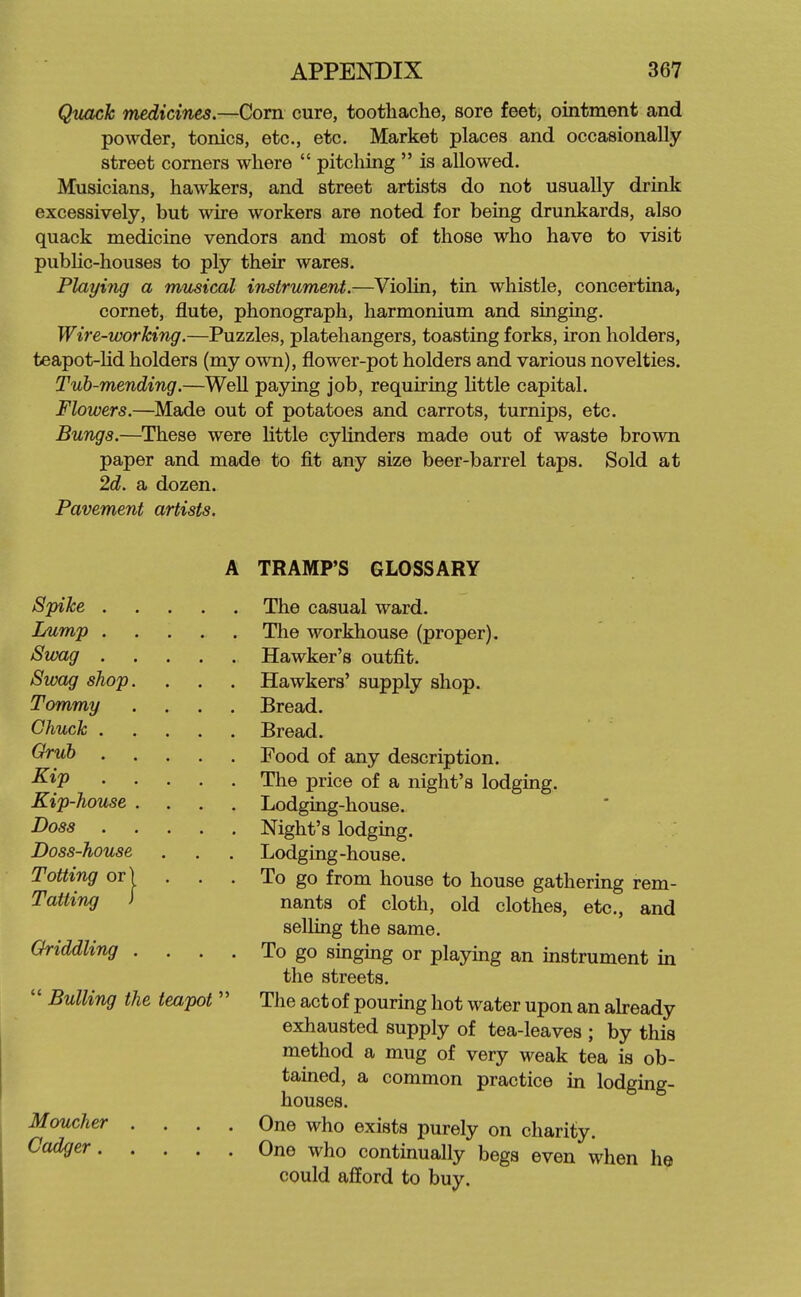 Quack medicines.—Corn cure, toothache, sore feet, ointment and powder, tonics, etc., etc. Market places and occasionally street comers where  pitching  is allowed. Musicians, hawkers, and street artists do not usually drink excessively, but wire workers are noted for being drunkards, also quack medicine vendors and most of those who have to visit public-houses to ply their wares. Playing a nmsical instrument.—Violin, tin whistle, concertina, cornet, flute, phonograph, harmonium and singing. Wire-working.—Puzzles, platehangers, toasting forks, iron holders, teapot-Hd holders (my own), flower-pot holders and various novelties. Tub-mending.—Well paying job, requiring httle capital. Flowers.—Made out of potatoes and carrots, turnips, etc. Bungs.—These were little cylinders made out of waste brown paper and made to fit any size beer-barrel taps. Sold at 2d. a dozen. Pavement artists. A TRAMP'S GLOSSARY Spike The casual ward. Lump The workhouse (proper). Swag Hawker's outfit. Swag shop. . . . Hawkers' supply shop. Tommy .... Bread. Chuck Bread. ^■^^ Food of any description. The price of a night's lodging. Kip-house .... Lodging-house. I>oss Night's lodging. Doss-house . . . Lodging-house. Totting or) . . . To go from house to house gathering rem- ^aiti^ ' nants of cloth, old clothes, etc., and selling the same. Oriddling . . . . To go singing or playing an instrument in the streets. Bulling the teapot'' The act of pouring hot water upon an akeady exhausted supply of tea-leaves ; by this method a mug of very weak tea is ob- tained, a common practice in lodging- houses. Moucher .... One who exists purely on charity. ^^^^ One who continually begs even when he could afford to buy.