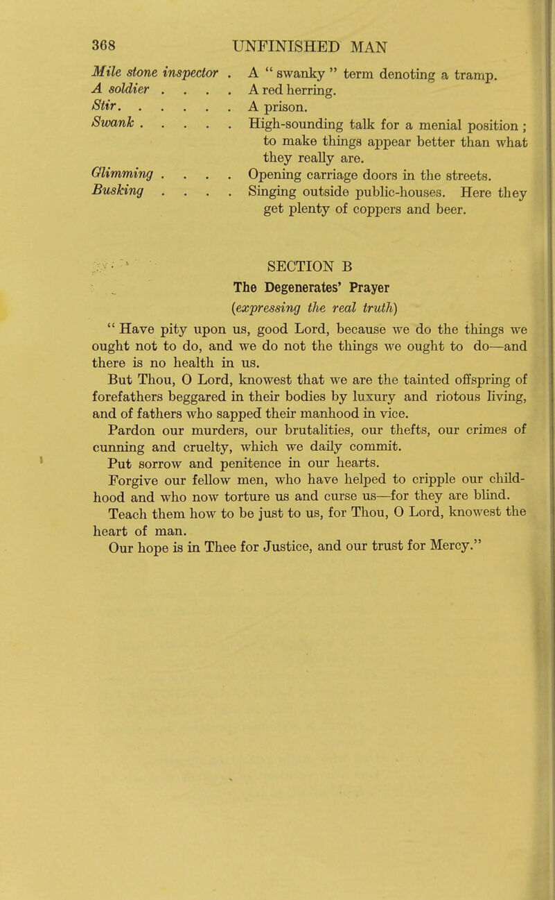 Mile stone inspector . A  swanky  term denoting a tramp. A soldier .... A red herring. Stir A prison. Swank High-sounding talk for a menial position ; to make things appear better than what they reaUy are. Olimming .... Opening carriage doors in the streets. Busking .... Singing outside public-houses. Here they get plenty of coppers and beer. SECTION B The Degenerates' Prayer {expressing the real truth)  Have pity upon us, good Lord, because we do the things we ought not to do, and we do not the things we ought to do—and there is no health in us. But Thou, 0 Lord, knowest that we are the tainted offspring of forefathers beggared in their bodies by luxury and riotous living, and of fathers who sapped their manhood in vice. Pardon our murders, our brutalities, our thefts, our crimes of cunning and cruelty, which we daily commit. Put sorrow and penitence in our hearts. Forgive our fellow men, who have helped to cripple our child- hood and who now torture us and curse us—for they are blind. Teach them how to be just to us, for Thou, 0 Lord, knowest the heart of man. Our hope is in Thee for Justice, and our trust for Mercy.