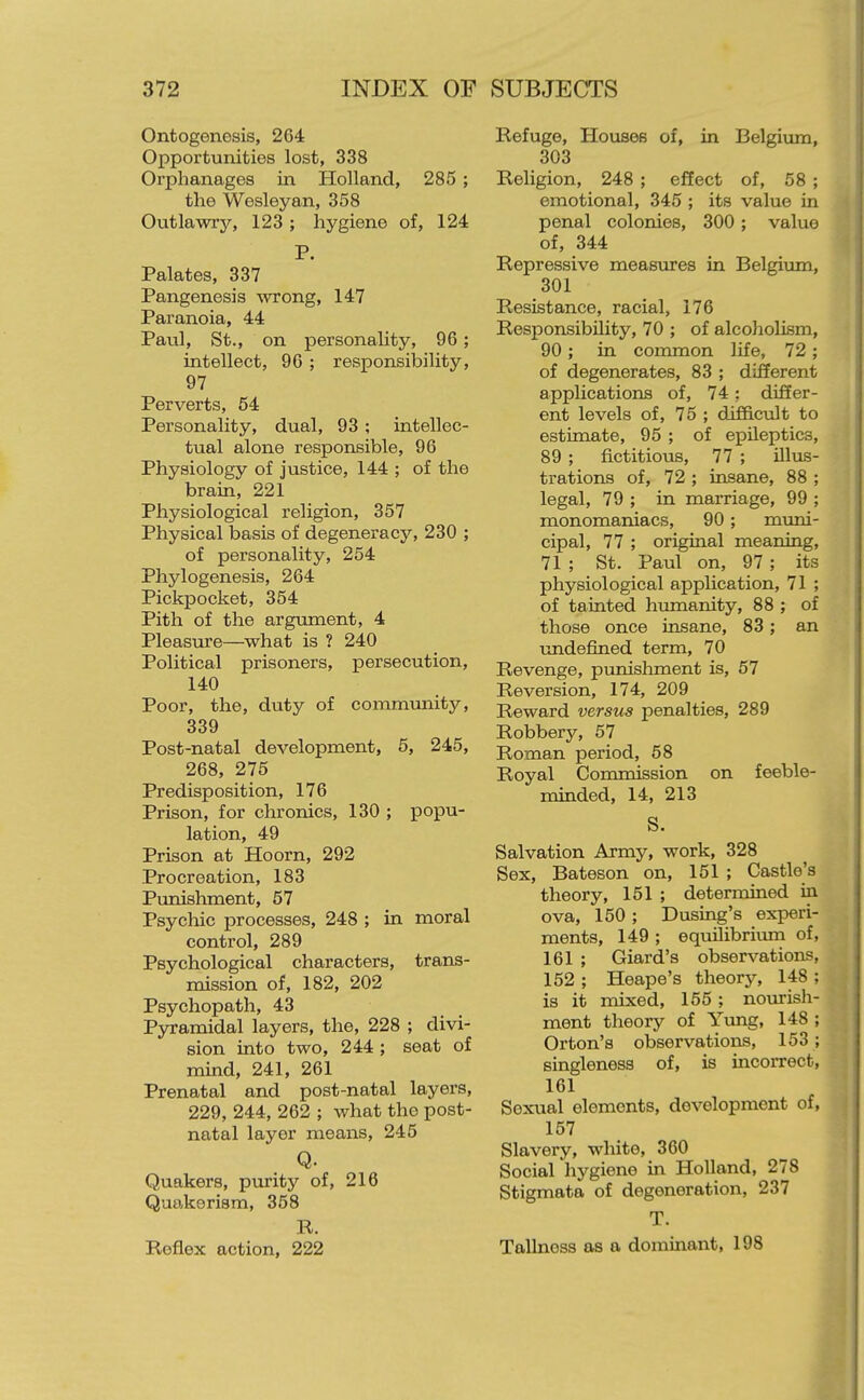 Ontogenesis, 264 Opportunities lost, 338 Orphanages in Holland, 285 ; the Wesley an, 358 Ontlawiy, 123 ; hygiene of, 124 P. Palates, 337 Pangenesis wrong, 147 Paranoia, 44 Paul, St., on personality, 96; intellect, 96 ; responsibility, 97 Perverts, 54 Personality, dual, 93 ; intellec- tual alone responsible, 96 Physiology of justice, 144 ; of the brain, 221 Physiological religion, 357 Physical basis of degeneracy, 230 ; of personality, 254 Phylogenesis, 264 Pickpocket, 354 Pith of the argument, 4 Pleasure—what is ? 240 Political prisoners, persecution, 140 Poor, the, duty of community, 339 Post-natal development, 5, 245, 268, 275 Predisposition, 176 Prison, for chronics, 130 ; popu- lation, 49 Prison at Hoorn, 292 Procreation, 183 Punishment, 57 Psychic processes, 248 ; in moral control, 289 Psychological characters, trans- mission of, 182, 202 Psychopath, 43 Pyramidal layers, the, 228 ; divi- sion into two, 244 ; seat of mind, 241, 261 Prenatal and post-natal layers, 229, 244, 262 ; what the post- natal layer means, 245 Q. Quakers, purity of, 216 Quakerism, 358 R. Reflex action, 222 Refuge, Houses of, in Belgiimi, 303 Religion, 248 ; effect of, 58 ; emotional, 345 ; its value in penal colonies, 300; value of, 344 Repressive measures in Belgium, 301 Resistance, racial, 176 Responsibility, 70 ; of alcoholism, 90; in common life, 72 ; of degenerates, 83 ; different applications of, 74; differ- ent levels of, 75 ; difficult to estimate, 95 ; of epUeptics, 89 ; fictitious, 77 ; illus- trations of, 72 ; insane, 88 ; legal, 79 ; in marriage, 99 ; monomaniacs, 90; mimi- cipal, 77 ; original meaning, 71 ; St. Paul on, 97; its physiological application, 71 ; of tainted humanity, 88 ; of those once insane, 83; an vmdefined term, 70 Revenge, punisliment is, 57 Reversion, 174, 209 Reward versus penalties, 289 Robbery, 57 Roman period, 58 Royal Commission on feeble- minded, 14, 213 S. Salvation Army, work, 328 Sex, Bateson on, 151 ; Castle's theory, 151 ; determined in ova, 150; Busing's experi- ments, 149 ; equilibriimi of, 161 ; Giard's observations, 152 ; Heape's theor3% 148 ; is it mixed, 155 ; no\irish- ment theory of Yung, 148 ; Orton's observations, 153; singleness of, is incorrect, 161 Sexual elements, development of, 157 Slavery, white, 360 Social hygiene in Holland, 278 Stigmata of degeneration, 237 T. Tallnoss as a dominant, 198