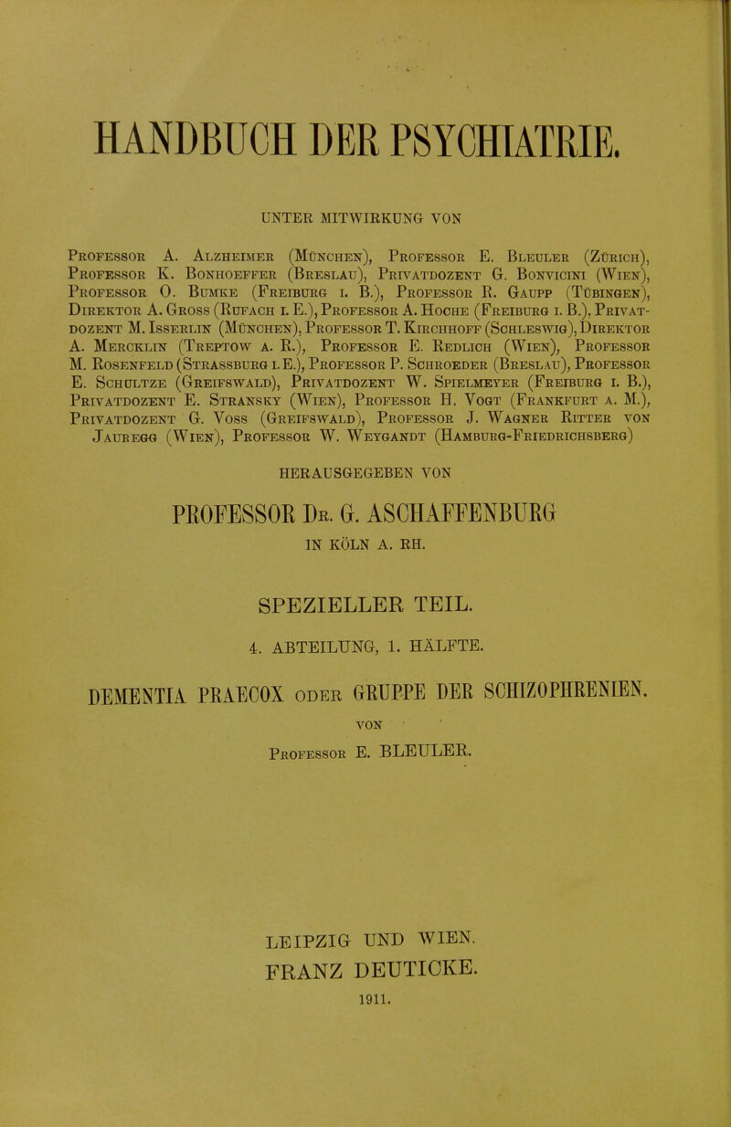 HANDBUCH DER PSYCHIATRIE. UNTER MITWIRKUNG VON Professor A. Alzheimer (München), Professor E. Bleuler (Zürich), Professor K. Bonhoeffer (Breslau), Privatdozent G. Bonvicini (Wien), Professor 0. Bumke (Freiburg i. B,), Professor R. Gaupp (Tübingen), Direktor A. Gross (Rüfach l E.), Professor A. Hoche (Freiburg i. B.), Privat- dozent M. IssERLiN (München), Professor T. Kirchhoff (Schleswig), Direktor A. Mercklin (Treptow a. R.), Professor E. Redlich (Wien), Professor M. Rosenfeld (Strassburg lE.), Professor P. Schroeder (Breslau), Professor E. ScHOLTZE (Greifswald), Privatdozent W. Spielmeyer (Freiburg l B.), Privatdozent E. Stransky (Wien), Professor H. Vogt (Frankfurt a. M.), Privatdozent G. Voss (Greifswald), Professor J. Wagner Ritter von Jauregg (Wien), Professor W. Weygandt (Hamburg-Friedrichsberg) HERAUSGEGEBEN VON PROFESSOR De. G. ASCHAPFENBUßG IN KÖLN A. RH. SPEZIELLER TEIL. 4. ABTEILUNG, 1. HÄLFTE. DEMENTIA PRAECOX oder CxRUPPE DER SCHIZOPHRENIEN. VON Professor E. BLEULER. LEIPZIG UND WIEN. FRANZ DEUTIOKE. 1911.