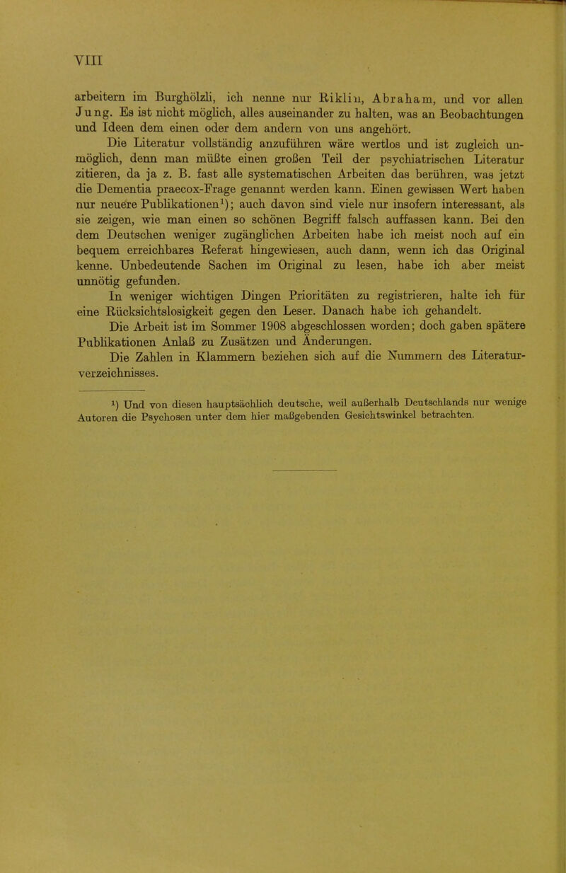 arbeitern im Burgiiölzli, ich nenne nur Rikliii, Abraham, und vor allen Jung. Es ist nicht möglich, alles auseinander zu halten, was an Beobachtungen und Ideen dem einen oder dem andern von uns angehört. Die Literatur vollständig anzuführen wäre wertlos und ist zugleich un- möghch, denn man müßte einen großen Teil der psychiatrischen Literatur zitieren, da ja z. B. fast alle systematischen Arbeiten das berühren, was jetzt die Dementia praecox-Frage genannt werden kann. Einen gewissen Wert haben nur neueire Publikationen^); auch davon sind viele nur insofern interessant, als sie zeigen, wie man einen so schönen Begriff falsch auffassen kann. Bei den dem Deutschen weniger zugänglichen Arbeiten habe ich meist noch auf ein bequem erreichbares Referat hingewiesen, auch dann, wenn ich das Original kenne. Unbedeutende Sachen im Original zu lesen, habe ich aber meist unnötig gefunden. In weniger wichtigen Dingen Prioritäten zu registrieren, halte ich für eine Rücksichtslosigkeit gegen den Leser. Danach habe ich gehandelt. Die Arbeit ist im Sommer 1908 abgeschlossen worden; doch gaben spätere Pubhkationen Anlaß zu Zusätzen und Änderungen. Die Zahlen in Klammern beziehen sich auf die Nummern des Literatur- verzeichnisses. ^) Und von diesen hauptsächlich deutsche, weil außerhalb Deutschlands nur wenige Autoren die Psychosen unter dem hier maßgebenden Gesichtswinkel betrachten.