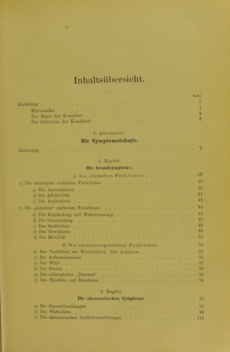 Inhaltsübersicht. Seite .... 1 Einleitung ^ Historisclies ^ Der Name der Krankheit Die Definition der Krankheit I. Abschnitt. Die Symptomatologie. 9 Einleitung 1. Kapitel. Die Grundsymptonie. Ä. Die einfachen Funktionen 10 «) Die alterierten einfachen Funktionen 10 a) Die Assoziationen 10 ß) Die Affektivität 31 -y) Die Ambivalenz . . . .' h) Die „intakten einfachen Funktionen '^^ a) Die Empfindung und Wahrnehmung 45 ß) Die Orientierung 47 f) Das Gedächtnis 48 8) Das Bewußtsein 50 e) Die Motilität 51 B. Die zusammengesetzten Funktionen 51 Das Verhältnis zur Wirklichkeit. Der Autismus 52 ß) Die Aufmei'ksamkeit 56 '() Der Wille 57 8) Die Person 58 e) Die schizophrene „Demenz 58 Q Das Handeln und Benehmen 74 2. Kapitel. Die alczessorisclien Symptome 78 a) Die Sinnestäuschungen 78 ß) Die Wahnideen 96 'f) Die akzessorischen Gedächtnisstörungen 113