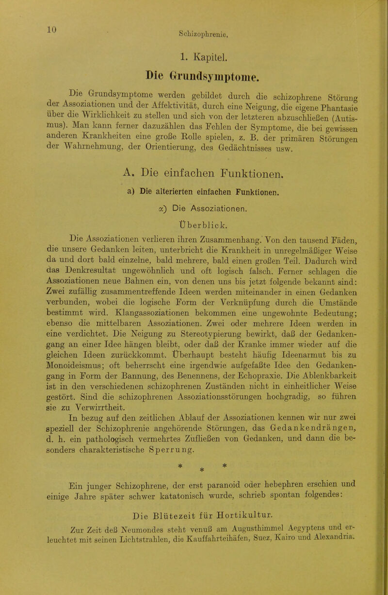 Scliizophrenie. 1. Kapitel. Die Griindsymptome. Die Grandsymptome werden gebildet durch die schizoplu-ene Störung der Assoziationen und der Affektivität, durch eine Neigung, die eigene Phantasie über die Wirklichkeit zu steUen und sich von der letzteren abzuschheßen (Autis- mus). Man kann ferner dazuzählen das Fehlen der Symptome, die bei gewissen anderen Krankheiten eine große EoUe spielen, z. B. der primären Störungen der Wahrnehmung, der Orientierung, des Gedächtnisses usw. A, Die einfachen Funktionen. a) Die alterierten einfachen Funktionen, a) Die Assoziationen. Überblick. Die Assoziationen verlieren ihren Zusammenhang.' Von den tausend Fäden, die unsere Gedanken leiten, unterbricht die Krankheit in um-egelmäßiger Weise da und dort bald einzelne, bald mehrere, bald einen großen Teil. Dadurch wird das Denkresultat ungewöhnlich und oft logisch falsch. Ferner schlagen die Assoziationen neue Bahnen ein, von denen uns bis jetzt folgende bekannt sind: Zwei zufällig zusammentreffende Ideen werden miteinander in einen Gedanken verbunden, wobei die logische Form der Verknüpfung durch die Umstände bestimmt wird. Klangassoziationen bekommen eine ungewohnte Bedeutimg; ebenso die mittelbaren Assoziationen. Zwei oder mehrere Ideen werden in eine verdichtet. Die Neigung zu Stereotypierung bewirkt, daß der Gedanken- gang an einer Idee hängen bleibt, oder daß der Kranke immer wieder auf die gleichen Ideen zurückkommt. Überhaupt besteht häufig Ideenarmut bis zu Monoideismus; oft beherrscht eine irgendwie aufgefaßte Idee den Gedanken- gang in Form der Bannung, des Benennens, der Echopraxie. Die Ablenkbarkeit ist in den verschiedenen schizophrenen Zuständen nicht in einheitlicher Weise gestört. Sind die schizophrenen Assöziationsstörungen hochgradig, so führen sie zu Verwirrtheit. In bezug auf den zeitHchen Ablauf der Assoziationen kennen wir nur zwei speziell der Schizophrenie angehörende Störungen, das Gedankendrängen, d. h. ein pathologisch vermehrtes ZufKeßen von Gedanken, und dann die be- sonders charakteristische Sperrung. * * * Ein junger Schizophrene, der erst paranoid oder hebephren erschien und einige Jahre später schwer katatonisch wurde, schrieb spontan folgendes: Die Blütezeit für Hortikultur. Zur Zeit deß Neumondes steht venuß am Augusthimmel Aegyptens und er- leuchtet mit seinen Lichtstrahlen, die Kauffahrteihäfen, Suez, Kairo und Alexandria.