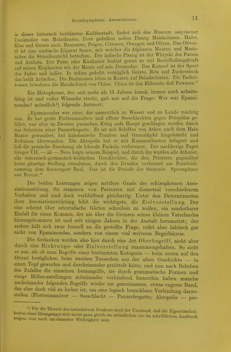 in dieser historiscli berühmteu Kalifenstadt, findet sich das Museum assyrischer Denkmäler von Makedonien. Dort gedeihen neben Pisang Maiskolunen, Hafer, Klee und Gerste auch. Baananen, Feigen, Citronen, Orangen und Oliven. Das OHven- öl ist eine arabische Liqueur Sauce, mit welcher die Afghanen Mauren und Mosle- miten die Straußenzucht betreiben. Der indische Pisang ist der Whiyski des Parsen und Arabers. Der Parse oder Kaukasier besitzt genau so viel Beeinflußungskraft auf seinen Elephanteu wie der Maui'e auf sein Dromedar. Das Kameel ist der Sport des Juden und indier. In indien gedeiht vorzüglich Gerste, Reis und Zuckerstock das heü3t Artischoc. Die Brahmanen leben in Kasten auf Beladschistan. Die Tscher- kessen bewohnen die Mandschurei von China. China ist das Eldorado deß Pawnees. Ein Hebephrene, der, seit mehr als 15 Jahren krank, immer noch arbeits- fähig ist und voller Wünsche steckt, gab mir auf die Frage: Wer war Epami- nondas? mündHch^) folgende Antwort: „Epaminondas war einer, der namentHch zu Wasser und zu Lande mächtig war. Er hat große Flottenmanöver und offene Seeschlachten gegen Pelopidas ge- führt, war aber im Zweiten punischen Krieg aufs Haupt geschlagen worden durch das ScLeitern einer Panzerfi'egatte. Er ist mit Schiffen von Athen nach dem Hain Mamre gewandert, hat kaledonische Trauben und Granatäpfel hingebracht und Beduinen überwimden. Die Akropolis hat er mit Kanonenbooten belagert und heß die persische Besatzung als lebende Fackeln verbrennen. Der nachherige Papst Gregor VIT. — äh — Nero folgte seinem Beispiel, und durch ihn wurden alle Athener, alle romanisch-germanisch-keltischen Geschlechter, die den Priestern gegenüber keine günstige Stellung einnahmen, durch den Druiden verbrannt am Fronleich- namstag dem Sonnengott Baal. Das ist die Periode der Steinzeit. Speerspitzen aus Bronze. Die beiden Leistungen zeigen mittlere Grade der schizophrenen Asso- ziationsstörung. Sie stammen von Patienten mit diametral verschiedenem Verhalten und sind doch verblüffend gleichartig. Unter den Determinanten ihrer Assoziationsrichtung fehlt die wichtigste, die Zielvorstellung. Der eine scheint über orientalische Gärten schreiben zu wollen, ein sonderbarer Einfall für einen Kommis, der nie über die Grenzen seines kleinen Vaterlandes hinausgekommen ist und seit einigen Jahren in der Anstalt herumsitzt; der andere hält sich zwar formell an die gestellte Frage, redet aber faktisch gar nicht von Epaminondas, sondern von einem viel weiteren Begriffskreis. Die Gedanken werden also hier durch eine Art Oberbegriff, nicht aber durch eine Richtungs- oder Zielvorstellung zusammengehalten. So sieht es aus, als ob man Begriffe einer bestimmten Kategorie — beim ersten auf den Orient bezügliches, beim zweiten Tatsachen aus der alten Geschichte — in einen Topf geworfen und durcheinander gerüttelt hätte, und nun nach Belieben des Zufalles die einzelnen herausgriffe, sie durch grammatische Formen und einige HilfsVorstellungen miteinander verbindend. Immerhin haben manche nacheinander folgenden Begriffe wieder ein gemeinsames, etwas engeres Band, das aber doch viel zu locker ist, um eine logisch brauchbare Verbindung darzu- stellen (Flottenmanöver — Seeschlacht — Panzerfregatte; Akropolis — per- 1) Für die Theorie des assoziativen Denkens muß der Umstand, daß die EigentümUch- ^eiten emes Ideenganges sich raeist ganz gleich im müncUichen wie im schriftliclien Ausdruck zeigen, von noch unerkannter Wichtigkeit sein.