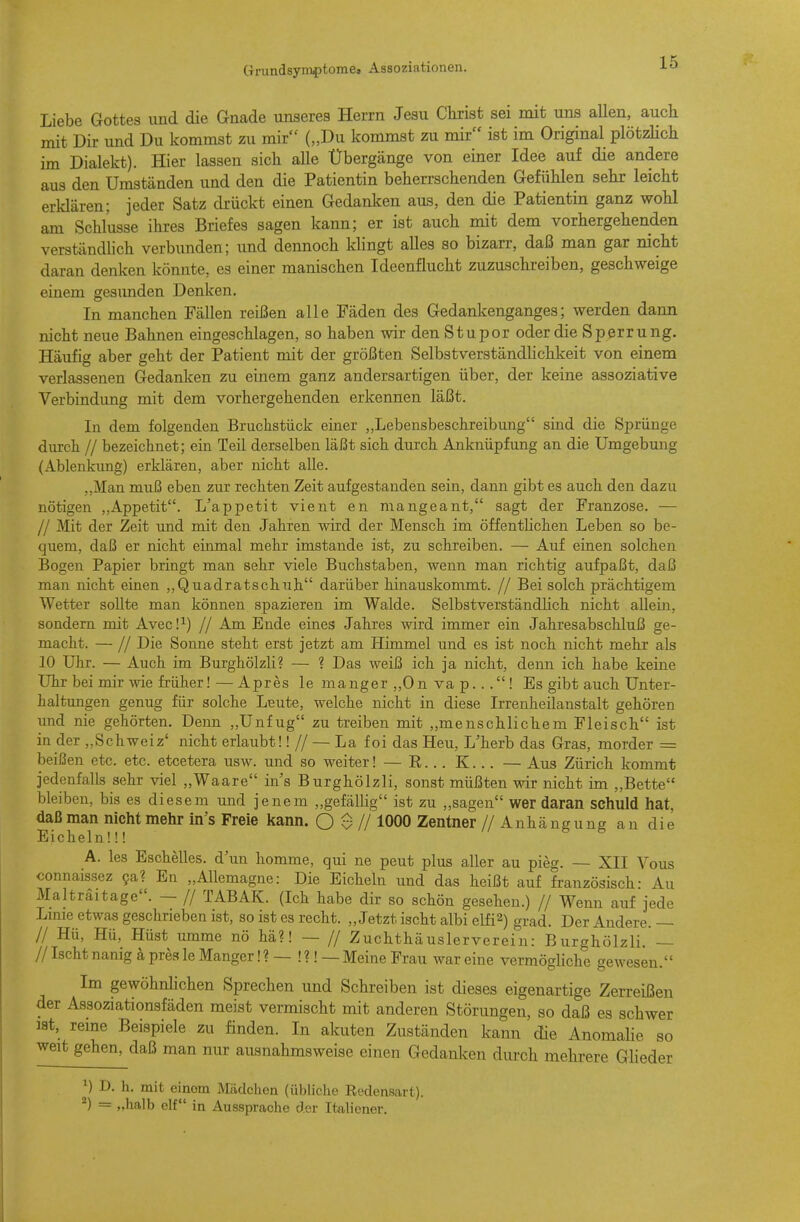 Liebe Gottes und die Gnade unseres Herrn Jesu Christ sei mit uns allen, auch mit Dir und Du kommst zu mir („Du kommst zu mir ist im Original plötzlich im Dialekt). Hier lassen sich aUe Übergänge von einer Idee auf die andere aus den Umständen und den die Patientin beherrschenden Gefühlen sehr leicht erklären; jeder Satz drückt einen Gedanken aus, den die Patientin ganz wohl am Schlüsse ihres Briefes sagen kann; er ist auch mit dem vorhergehenden verständhch verbunden; und dennoch Idingt alles so bizarr, daß man gar nicht daran denken könnte, es einer manischen Ideenflucht zuzuschreiben, geschweige einem gesunden Denken. In manchen Fällen reißen alle Fäden des Gedankenganges; werden dann nicht neue Bahnen eingeschlagen, so haben wir den Stupor oder die Sperrung. Häufig aber geht der Patient mit der größten Selbstverständlichkeit von einem verlassenen Gedanken zu einem ganz andersartigen über, der keine assoziative Verbindimg mit dem vorhergehenden erkennen läßt. In dem folgenden Bruchstück einer ,,Lebensbeschreibung sind die Sprünge durch // bezeichnet; ein Teil derselben läßt sich durch Anknüpfung an die Umgebung (Ablenkung) erklären, aber nicht alle. ,,Man muß eben zur rechten Zeit aufgestanden sein, dann gibt es auch den dazu nötigen ,,Appetit. L'appetit vient en mangeant, sagt der Franzose. — // Mit der Zeit und mit den Jahren wird der Mensch im öffentUchen Leben so be- quem, daß er nicht einmal mehr imstande ist, zu schreiben. — Auf einen solchen Bogen Papier bringt man sehr viele Buchstaben, wenn man richtig aufpaßt, daß man nicht einen ,,Quadratschuh darüber hinauskommt. // Bei solch prächtigem Wetter sollte man können spazieren im Walde. Selbstverständlich nicht allein, sondern mit Avec!^) // Am Ende eines Jahres wird immer ein Jahresabschluß ge- macht. — // Die Sonne steht erst jetzt am Himmel und es ist noch nicht mehr als 10 Uhr. — Auch im Burghölzli? — ? Das weiß ich ja nicht, denn ich habe keine Uhr bei mir wie früher!—Apres le manger ,,0n va p... ! Es gibt auch Unter- haltungen genug für solche Leute, welche nicht in diese Irrenheilanstalt gehören und nie gehörten. Denn „Unfug zu treiben mit „menschlichem Fleisch ist in der „Schweiz' nicht erlaubt!! // — La foi das Heu, L'herb das Gras, morder = beißen etc. etc. etcetera usw. und so weiter! — R... K. .. — Aus Zürich kommt jedenfalls sehr viel „Waare ins Burghölzli, sonst müßten wir nicht im „Bette bleiben, bis es diesem und jenem „gefällig ist zu „sagen wer daran schuld hat, daß man nicht mehr in's Freie kann. O $ // 1000 Zentner // Anhäneung an die Eicheln!!! ^ A. les Eschelles, d'un homme, qui ne peut plus aller au pieg. — XII Vous connaissez Qal En „AUemagne: Die Eicheln und das heißt auf französisch: Au Malträitage. — // TABAK. (Ich habe dir so schön gesehen.) // Wenn auf jede Lmie etwas geschrieben ist, so ist es recht. „Jetzt ischt albi elfi2) grad. Der Andere. — // Hü, Hü, Hüst umme nö hä?! — // Zuchthäuslerverein: Burghölzli. — // Ischt nanig a pres le Manger!?—!?!_ Meine Frau war eine verraöghche gewesen. Im gewöhnlichen Sprechen und Schreiben ist dieses eigenartige Zerreißen der Assoziationsfäden meist vermischt mit anderen Störungen, so daß es schwer ist, reme Beispiele zu finden. In akuten Zuständen kann die Anomalie so weit gehen, daß man nur ausnahmsweise einen Gedanlcoii durch mehrere Glieder ^) D. h. mit einom Mädchen (übliche Redensart). ^) = „halb elf in Aussprache der Italiener.