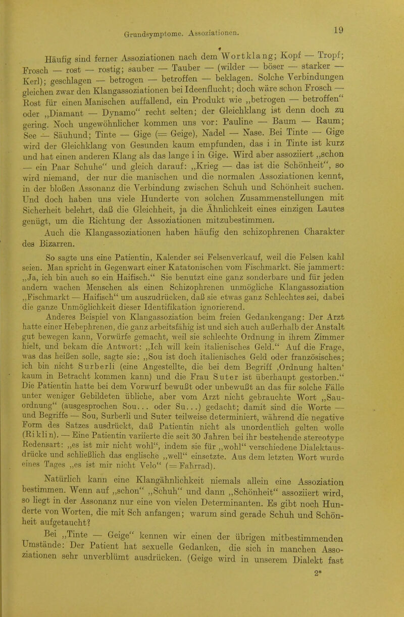 Häufit^ sind ferner Assoziationen nach dem Wort klang; Kopf — Tropf; Frosch - i°ost — rostig; sauber — Tauber — (wilder — böser — starker — Kerl); geschlagen — betrogen — betroffen — beklagen. Solche Verbindungen gleichen zwar den Klangassoziationen bei Ideenflucht; doch wäre schon Frosch — Rost für einen Manischen auffaUend, ein Produkt wie „betrogen — betroffen oder „Diamant — Dynamo recht selten; der Gleichldang ist denn doch zu gering. Noch ungewöhnhcher kommen uns vor: Pauline — Baum — Raum; See — Säuhund; Tinte — Gige (= Geige), Nadel — Nase. Bei Tinte — Gige wird der Gleichldang von Gesimden kaum empfunden, das i in Tinte ist kurz und hat einen anderen Klang als das lange i in Gige. Wird aber assoziiert „schon — ein Paar Schuhe und gleich darauf: „Krieg — das ist die Schönheit, so wird niemand, der nm- die manischen und die normalen Assoziationen kennt, in der bloßen Assonanz die Verbindung zwischen Schuh und Schönheit suchen. Und doch haben uns viele Hunderte von solchen Zusammenstellungen mit Sicherheit belehi-t, daß die Gleichheit, ja die ÄhnHchkeit eines einzigen Lautes senüst, um die Richtung der Assoziationen mitzubestimmen. Auch die Klangassoziationen haben häufig den schizophrenen Charakter des Bizarren. So sagte uns eine Patientin, Kalender sei Felsen verkauf, weil die Felsen kahl seien. Man spricht in Gegenwart einer Katatonischen vom Fischmarkt. Sie jammert: „Ja, ich bin auch so ein Haifisch. Sie benutzt eine ganz sonderbare und für jeden andern Avachen Menschen als einen Schizophrenen unmögHche Klangassoziation ,.Fischmarkt — Haifisch um auszudrücken, daß sie etwas ganz Schlechtes sei, dabei die ganze Unmöglichkeit dieser Identifikation ignorierend. Anderes Beispiel von Klangassoziation beim freien Gedankengang: Der Arzt hatte einer Hebephrenen, die ganz arbeitsfähig ist imd sich auch außerhalb der Anstalt gut bewegen kann, Vorwürfe gemacht, weil sie schlechte Ordnung in ihrem Zimmer hielt, imd bekam die Antwort: ,,Ich will kern italienisches Geld. Auf die Frage, was das heißen solle, sagte sie: ,,Sou ist doch itahenisches Geld oder französisches; ich bin nicht Surberli (eine Angestellte, die bei dem Begriff ,Ordnung halten' kaiun in Betracht kommen kann) und die Frau Suter ist überhaupt gestorben. Die Patientin hatte bei dem Vorwurf bewußt oder unbewußt an das für solche Fälle unter weniger Gebildeten übliche, aber vom Arzt nicht gebrauchte Wort „Sau- ordnung (ausgesprochen Sou... oder Su...) gedacht; damit sind die Worte — und Begriffe — Sou, Surberli und Suter teilweise determiniert, während die negative Form des Satzes ausdrückt, daß Patientin nicht als unordenthch gelten wolle (Eiklin). — Eme Patientin variierte die seit 30 Jahren bei ihr bestehende stereotype Redensart: „es ist mir nicht wohl, indem sie für „wohl verschiedene Dialektaus- drücke und schheßhch das englische „well einsetzte. Aus dem letzten Wort wurde eines Tages „es ist mir nicht Velo (= Fahrrad). Natürlich kann eine Klangähnlichkeit niemals allein eine Assoziation bestimmen. Wenn auf „schon „Schuh und dann „Schönheit assoziiert wird, so hegt in der Assonanz nur eine von vielen Determinanten. Es gibt noch Hun- derte von Worten, die mit Sch anfangen; warum sind gerade Schuh und Schön- heit aufgetaucht? „Tmte — Geige kennen wir einen der übrigen mitbestimmenden : Der Patient hat sexuelle Gedanken, die sich in manchen Asso- sehr unverblümt ausdrücken. (Geige wird in unserem Dialekt fast 2*