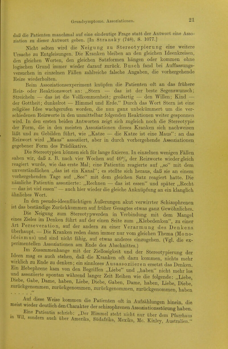 daß die Patienten mauclimal auf eine eindeutige Frage statt der Antwort eine Asso- ziation zu dieser Antwort geben. [In Stransky (748), S. 1077.] Nicht selten wird die Neigung zu Stereotypierung eine weitere Ursache zu Entgleisungen. Die Kranken bleiben an den gleichen Ideenkreisen, den gleichen Worten, den gleichen Satzformen hängen oder kommen ohne logischen Grund immer wieder darauf zurück. Busch fand bei Auffassungs- versuchen in einzelnen Fällen zahlreiche falsche Angaben, die vorhergehende Reize wiederholten. Beim Assoziatiousexperiment knüpfen die Patienten oft an das frühere Reiz- oder Reaktionswort an: ,,Stern — das ist der beste Segenswunsch; Streicheln — das ist die Vollkommenheit; gi-oßartig — den Willen; Kind — der Gottheit; dunkeh'ot — Himmel und Erde. Durch das Wort Stern ist eine reh'giöse Idee wachgerufen worden, die nun ganz imbekümmert um die ver- schiedenen Reizworte in den unmittelbar folgenden Reaktionen weiter gesponnen wird. In den ersten beiden Antworten zeigt sich zugleich noch die Stereotypie der Form, die in den meisten Assoziationen dieses Kranlcen sich nachweisen läßt und zu Gebilden führt, wie „Katze — die Katze ist eine Maus: an das Reizwort wird „Maus assoziiert, aber in durch vorhergehende Assoziationen gegebener Form des Prädikativs. Die Stereotypien können sich für lange fixieren. In einzelnen wenigen Fällen sahen wir, daß z. B. nach vier Wochen auf 40^0 der Reizworte wieder gleich reagiert wurde, wie das erste Mal; eine Patientin reagierte auf „so mit dem unverständlichen „das ist ein Kanal; es stellte sich heraus, daß sie an einem vorhergehenden Tage auf „See mit dem gleichen Satz reagiert hatte. Die nämliche Patientin assoziierte: „Rechnen — das ist essen und später „Recht — das ist viel essen — auch hier wieder die gleiche Anknüpfung an ein klanghch ähnhches Wort. In den pseudo-ideenflüchtigen Äußerungen akut verwirrter Schizophrenen ist das beständige Zurückkommen auf früher Gesagtes etwas ganz Gewöhnliches. Die Neigung zum Stereotypwerden in Verbindung mit dem Mangel eines Zieles im Denken führt auf der einen Seite zum „Klebedenken, zu einer Art Perseveration, auf der andern zu einer Verarmung des Denkens überhaupt. — Die Kranken reden dann immer nur vom gleichen Thema (Mono- ideismus) und sind nicht fähig, auf etwas anderes einzugehen. (Vgl. die ex- penmentellen Assoziationen am Ende des Abschnittes.) Im Zusammenhange mit der ZieUosigkeit und der Stereotypierung der Ideen mag es auch stehen, daß die Kranken oft dazu kommen, nichts mehr wn-khch zu Ende zu denken; ein sinnloses Ausassoziieren ersetzt das Denken Em Hebephrene kam von den Begriffen „Liebe und „haben nicht mehr los und assoznerte spontan während langer Zeit Reihen wie die folgende: „Liebe Diebe Gabe, Dame, haben, Liebe, Diebe, Gaben, Dame, haben, Liebe, Diebe' zurückgenommen, zurückgenommen, zurückgenommen, zurückgenommen, haben Auf diese Weise kommen die Patienten oft in Aufzählungen hinein die meist wieder deutHch den Charakter der schizophrenen Assoziationsstörung haben VVil, sondern auch über Amerika, Südafrika, Mexiko, Mc. Kinley, Australien.