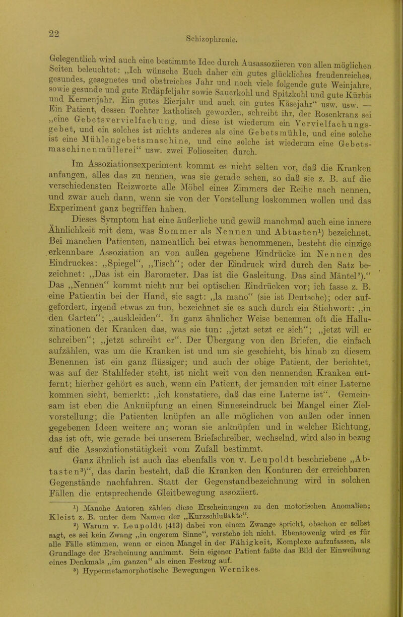 Scbizoplireuie. tti f r . t\''' bestimmte Idee durch Ausassoziieren von allen möglichen Seiten beleuchtet: „Ich wünsche Euch daher ein gutes glückliches feeudenreiches gesundes, gesegnetes und obstreiches Jahr und noch viele^olgende gute ^^^^ sowie gesunde und gute Erdäpfeljahr sowie Sauerkohl und Spitzkohl Snd gute Kürbis und Kernenjahr. Em gutes Eierjahr und auch ein gutes Käsejahr usw. usw - Ein Patient, dessen Tochter katholisch geworden, schreibt ihr, der Rosenkranz sei „eine (xebetsvervielfachung, und diese ist wiederum ein Vervielfachungs- gebet, und ein solches ist nichts anderes als eine Gebetsraühle, und eine solche ist eine Muhlengebetsmaschine, und eine solche ist wiederum eine Gebets- maschinenmüllerei usw. zwei Folioseiten durch. Im Assoziationsexperiment kommt es nicht selten vor, daß die Kranken anfangen, alles das zu nennen, was sie gerade sehen, so daß sie z. B. auf die verschiedensten Reizworte alle Möbel eines Zimmers der Reihe nach nennen, und zwar auch dann, wenn sie von der Vorstellung loskommen wollen und das Experiment ganz begriffen haben. Dieses Symptom hat eine äußerliche und gewiß manchmal auch eine innere Ähnlichkeit mit dem, was Sommer als Nennen und Abtasten^) bezeichnet. Bei manchen Patienten, namentlich bei etwas benommenen, besteht die einzige erkennbare Assoziation an von außen gegebene Eindrücke im Nennen des Eindruckes: „Spiegel, „Tisch; oder der Eindruck wird durch den Satz be- zeichnet: „Das ist ein Barometer. Das ist die Gasleitung. Das sind MänteP). Das „Nennen kommt nicht nur bei optischen Eindrücken vor; ich fasse z. B. ■eine Patientin bei der Hand, sie sagt: „la mano (sie ist Deutsche); oder auf- gefordert, irgend etwas zu tun, bezeichnet sie es auch durch ein Stichwort: ,,in 'den Garten; auskleiden. In ganz ähnlicher Weise benennen oft die Hallu- .zinationen der Kranken das, was sie tun: ,,jetzt setzt er sich; ,,jetzt Avill er schreiben; ,,jetzt schreibt er. Der Übergang von den Briefen, die einfach aufzählen, was um die Kranken ist und um sie geschieht, bis hinab zu diesem Benennen ist ein ganz flüssiger; und auch der obige Patient, der berichtet, was auf der Stahlfeder steht, ist nicht weit von den nennenden Kranken ent- fernt; hierher gehört es auch, wenn ein Patient, der jemanden mit einer Laterne kommen sieht, bemerkt: „ich konstatiere, daß das eine Laterne ist. Gemein- sam ist eben die Anknüpfung an einen Sinneseindruck bei Mangel einer Ziel- vorstellung; die Patienten knüpfen an alle möglichen von außen oder innen gegebenen Ideen weitere an; woran sie anknüpfen und in welcher Richtung, das ist oft, wie gerade bei unserem Briefschreiber, wechselnd, wird also in bezug auf die Assoziationstätigkeit vom Zufall bestimmt. Ganz ähnlich ist auch das ebenfalls von v. Leupoldt beschriebene „Ab- tasten^), das darin besteht, daß die Kranken den Konturen der erreichbaren Gegenstände nachfahren. Statt der Gegenstandbezeichnung wird in solchen Fällen die entsprechende Gleitbewegung assoziiert. 1) Manche Autoren zählen diese Erscheinungen zu den motorischen Anomalien; Kleist z. B. unter dem Namen der „Kurzschlußakte. 2) Warum v. Leupoldt (413) dabei von einem Zwange spricht, obschon er selbst sagt, es sei kein Zwang „in engerem Sinne, verstehe ich nicht. Ebensowenig wird es für alle Fälle stimmen, wenn er einen Mangel in der Fähigkeit, Komplexe aufzufassen, als Grundlage der Erscheinung annimmt. Sein eigener Patient faßte das Bild der Einweiliung eines Denkmals „im ganzen als einen Festzug auf. *) Hypermetamorphotische Bewegungen Wernikes.