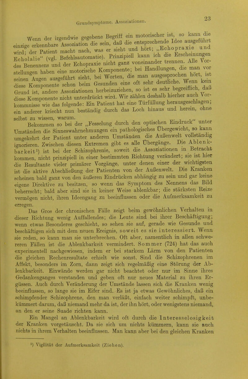 Grundsymptorae. Assoziationen. Wenn der irgendwie gegebene Begriff ein motorischer ist so kann die ein.igrrennbare'A3S0.iatiL'die sein, daß die e»^^^^^^ wird der Patient macht nach, was er sieht und hört, Echopraxie una Ech;ialieMvgl. Befehlsautomatie). Prin^ipieU kann ich die Erscheinungen des B — und der Echopraxie nicht ganz voneinander trennen. AUe Vor- igen ha\en eine motorische Komponente; bei Handlungen, die man vor eten Au^en ausgeführt sieht, bei Worten, die man ausgesprochen hört ist 1 ese Komponente^c^ beim Gesunden eine oft sehr deuthche. Wenn k.n Grund ist/andere Assoziationen herbeizuziehen, so ist es sehr begreiflich, daß diese Komponente nicht unterdrückt wird. Wir zählen deshalb hierher auch Voi- kommnisse\vie das folgende: Ein Patient hat eine TürfüUung herausgeschlagen; ein anderer kriecht nun beständig dui-ch das Loch hinaus und herem, ohne selbst zu wissen, warum. Bekommen so bei der „Fesselung durch den optischen Eindruck unter Umständen die Sinneswahrnehmungen ein pathologisches Übergewicht, so kann luncrekehrt der Patient unter anderen Umständen die Außenwelt voUstandig icrnorieren. Zwischen diesen Extremen gibt es aUe Übergänge. Die Ablenk- barkeiti) igt bei der Schizophrenie, soweit die Assoziationen m Betracht kommen, nicht prinzipiell in einer bestimmten Richtung verändert; sie ist hier die Resultante vieler primärer Vorgänge, unter denen einer der wichtigsten ist die aktive Abschließung der Patienten von der Außenwelt. Die Kranken scheinen bald ganz von den äußeren Eindrücken abhängig zu sein und gar keine eigene Direktive zu besitzen, so wenn das S3miptom des Nennens das Bild beherrscht; bald aber sind sie in keiner Weise ablenkbar; die stärksten Reize vermögen nicht, ihren Ideengang zu beeinflussen oder die Aufmerksamkeit zu erregen. Das Gros der chronischen Fälle zeigt beim gewöhnlichen Verhalten iu dieser Richtung wenig Auffallendes; die Leute sind bei ihrer Beschäftigung; wenn etwas Besonderes geschieht, so sehen sie auf, gerade wie Gesunde und beschäftigen sich mit dem neuen Ereignis, soweit es sie interessiert. Wenn sie reden, so kann man sie unterbrechen. Oft aber, namenthch in allen schwe- reren Fällen ist die Ablenkbarkeit vermindert. Sommer (724) hat das auch experimentell nachgewiesen, indem er bei starkem Lärm von den Patienten die gleichen Rechenresultate erhielt wie sonst. Sind die Schizophrenen im Affekt, besonders im Zorn, dann zeigt sich regelmäßig eine Störung der Ab- lenkbarkeit. Einwände werden gar nicht beachtet oder nur im Sinne ihres Gedankenganges verstanden und geben oft nur neues Material zu ihren Er- güssen. Auch durch Veränderung der Umstände lassen sich die Kranken wenig beeinflussen, so lange sie im Eifer sind. Es ist ja etwas GewöhnHches, daß ein achimpfender Schizophrene, den man verläßt, einfach weiter schimpft, imbe- kümmert darum, daß niemand mehr da ist, der ihn hört, oder wenigstens niemand, an den er seine Suade richten kann. Ein Mangel an Ablenkbarkeit wird oft durch die Interesselosigkeit der Kranken vorgetäuscht. Da sie sich um nichts kümmern, kann sie auch nichts in ihrem Verhalten beeinflussen. Man kann aber bei den gleichen Kranken 1) Vigilitiit clor Aufmerksamkeit (Ziehen).