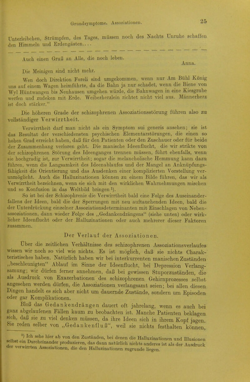 Uüterleibclien, Strümpfen, des Tages, müssen noch des Nachts Unruhe schaffen den Himmeln und Erdengästen Auch einen Gruß an Alle, die noch leben. Anna. Die Meinigen sind nicht mehr. Wen doch Direktion Foreli sind umgekommen, wenn nur Am Bühl König inis auf einem Wagen heimführte, da die Bahn ja nur schadet, wenn die Biene von Wvl Hüntwangen bis Neuhausen umgehen würde, die Bahnwagen in eine Kiesgrube werfen und zudeken mit Erde. Weiberherzlein richtet nicht viel aus. Männerherz ist doch stärker. Die höheren Grade der schizophrenen Assoziationsatörung führen also zu vollständiger Verwirrtheit. Verwirrtheit darf man nicht als ein Symptom sui generis ansehen; sie ist das Resultat der verschiedensten psychischen Elementarstörungen, die einen so hohen Grad erreicht haben, daß für den Patienten oder den Zuschauer oder für beide der Zusammenhang verloren geht. Die manische Ideenflucht, die wir strikte von der schizophrenen Störung des Ideenganges trennen müssen, führt ebenfalls, wenn sie hochgradig ist, zur Verwirrtheit; sogar die melancholische Hemmung kann dazu führen, wenn die Langsamkeit des Ideenablaufes und der Mangel an Anknüpfungs- fähigkeit die Orientierung und das Ausdenken einer komplizierten Vorstellung ver- unmöglicht. Auch die Halluzinationen können zu einem Bilde führen, das wir als- Verwirrtheit bezeichnen, wenn sie sich mit den wirklichen Wahrnehmungen mischen xmd so Konfusion in das Weltbild bringen i). So ist bei der Schizophrenie die Verwirrtheit bald eine Folge des Auseinander- fallens der Ideen, bald die der Sperrungen mit neu auftauchenden Ideen, bald die der Unterdrückung einzelner Assoziationsdeterminanten mit Einschlagen von Neben- assoziationen, dann wieder Folge des ,,Gedankendrängens (siehe unten) oder wirk- hcher Ideenflucht oder der Halluzinationen oder auch mehrerer dieser Faktoren zusammen. Der Verlauf der Assoziationen. Über die zeitlichen Verhältnisse des schizophrenen Assoziationsverlaufes wissen wir noch so viel wie nichts. Es ist möglich, daß sie nichts Charak- teristisches haben. Natürlich haben wir bei interkurrenten manischen Zuständen „beschleunigten Ablauf im Sinne der Ideenflncht, bei Depression Verlang- samung; wir dürfen ferner annehmen, daß bei gewissen Stuporzuständen, die als Ausdruck von Exazerbationen des schizophrenen Gehirnprozesses selbst angesehen werden dürfen, die Assoziationen verlangsamt seien; bei allen diesen Dingen handelt es sich aber nicht um dauernde Zustände, sondern um Episoden oder gar Komplikationen. Bloß das Gedankendrängen dauert oft jahrelang, wenn es auch bei ganz abgelaufenen Fällen kaum zu beobachten ist. Manche Patienten beklagen sich, daß sie zu viel denken müssen, da ihre Ideen sich in ihrem Kopf jagen Sie reden selber von „Gedankenfluß, weil sie nichts festhalten können^ BPU.,t f^ '^^'^ Zuständen, bei denen die Halluzinationen und Illusionen selbst ein Durchemander produzieren, das dann natürlich nichts anderes ist als der Ausdruck üer verwirrten Assoziationen, die den Halluzinationen zugrunde liegen