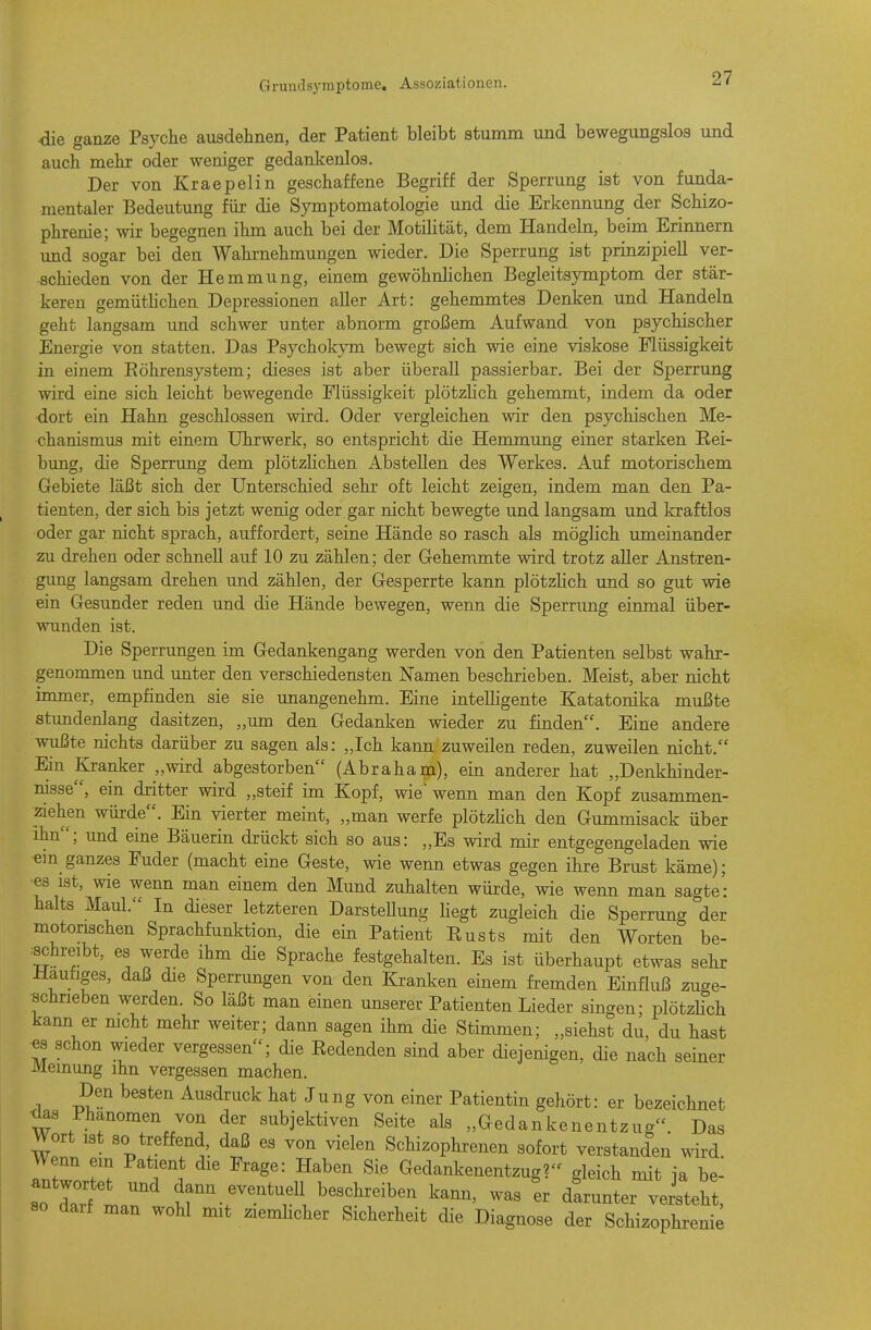 •die ganze Psyche ausdelinen, der Patient bleibt stumm und bewegungslos und auch mehr oder weniger gedankenlos. Der von Kraepelin geschaffene Begriff der Sperrung ist von funda- mentaler Bedeutung für die Symptomatologie und die Erkennung der Schizo- phrenie; wir begegnen ihm auch bei der Motilität, dem Handeln, beim Erinnern und sogar bei den Wahrnehmungen wieder. Die Sperrung ist prinzipiell ver- schieden von der Hemmung, einem gewöhnlichen Begleitsymptom der stär- keren gemütHchen Depressionen aller Art: gehemmtes Denken und Handeln geht langsam und schwer unter abnorm großem Aufwand von psychischer Energie von statten. Das Psychokym bewegt sich wie eine viskose Flüssigkeit in einem Eöhrensystem; dieses ist aber überall passierbar. Bei der Sperrung wird eine sich leicht bewegende Flüssigkeit plötzlich gehemmt, indem da oder dort ein Hahn geschlossen wird. Oder vergleichen wir den psychischen Me- chanismus mit einem Uhrwerk, so entspricht die Hemmung einer starken Rei- bung, die Sperrung dem plötzlichen Abstellen des Werkes. Auf motorischem Gebiete läßt sich der Unterschied sehr oft leicht zeigen, indem man den Pa- tienten, der sich bis jetzt wenig oder gar nicht bewegte und langsam und kraftlos oder gar nicht sprach, auffordert, seine Hände so rasch als möglich umeinander zu drehen oder schnell auf 10 zu zählen; der Gehemmte wird trotz aller Anstren- gung langsam drehen und zählen, der Gesperrte kann plötzlich und so gut wie ein Gesunder reden und die Hände bewegen, wenn die Sperrung einmal über- wunden ist. Die Sperrungen im Gedankengang werden von den Patienten selbst wahr- genommen und unter den verschiedensten Namen beschrieben. Meist, aber nicht immer, empfinden sie sie unangenehm. Eine intelligente Katatonika mußte stundenlang dasitzen, „um den Gedanken wieder zu finden. Eine andere wußte nichts darüber zu sagen als: „Ich kann zuweilen reden, zuweilen nicht. Ein Kranker „wird abgestorben (Abraham), ein anderer hat „Denkhinder- nisse, ein dritter wird „steif im Kopf, wie' wenn man den Kopf zusammen- ^ziehen würde. Ein vierter meint, „man werfe plötzKch den Gummisack über ihn; und eine Bäuerin drückt sich so aus: „Es wird mir entgegengeladen wie em ganzes Fuder (macht eine Geste, wie wenn etwas gegen ihre Brust käme); ■es ist, wie wenn man einem den Mund zuhalten würde, wie wenn man sagte: halts Maul. In dieser letzteren DarsteUung liegt zugleich die Sperrung der motonschen Sprachfunktion, die ein Patient Rusts mit den Worten be- :schreibt, es werde ihm die Sprache festgehalten. Es ist überhaupt etwas sehr Häutiges, daß die Sperrungen von den Kranken einem fremden Einfluß zuge- schrieben werden. So läßt man einen unserer Patienten Lieder singen; plötzHch kann er mcht mehr weiter; dann sagen ihm die Stimmen; „siehst du, du hast es schon wieder vergessen; die Redenden sind aber diejenigen, die nach seiner Meinung ihn vergessen machen. Den besten Ausdruck hat Jung von einer Patientin gehört: er bezeichnet d^s Phänomen von der subjektiven Seite als „Gedankenentzug. Das Wort ist so treffend, daß es von vielen Schizophrenen sofort verstanden wird Wenn em Patient die Frage: Haben Sie Gedankenentzug? gleich mit ja be- antwortet und dann eventuell beschreiben kann, was Ir dLnter verlht, so daif man wohl mit ziemhcher Sicherheit die Diagnose der Schizophrenie